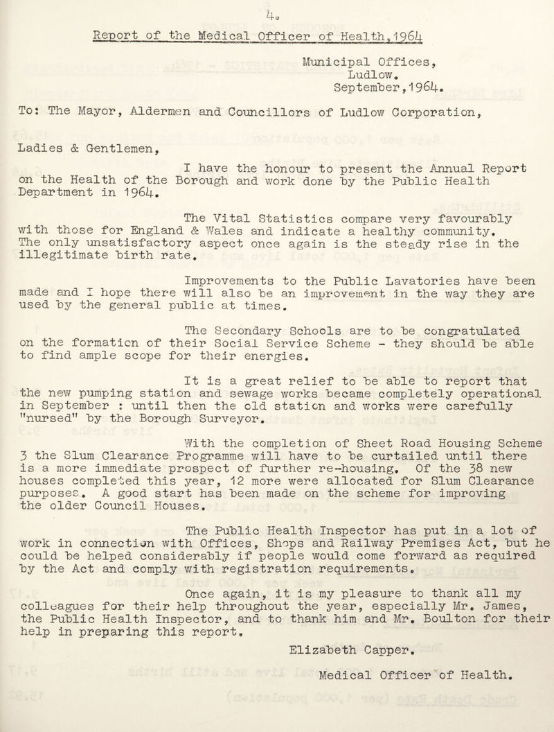 4o Report of the Medical Officer of Healthy 1964 Municipal Offices, Ludlow. September, 1964. To: The Mayor, Aldermen and Councillors of Ludlow Corporation, Ladies & Gentlemen, I have the honour to present the Annual Report on the Health of the Borough and work done hy the Public Health Department in 1964. The Vital Statistics compare very favourably with those for England & Wales and indicate a healthy community. The only unsatisfactory aspect once again is the steady rise in the illegitimate birth rate. Improvements to the Public Lavatories have been made and I hope there will also be an improvement in the way they are used by the general public at times. The Secondary Schools are to be congratulated on the formation of their Social Service Scheme - they should be able to find ample scope for their energies. It is a great relief to be able to report that the new pumping station and sewage works became completely operational in September : until then the old station and works were carefully ?,nursed,f by the Borough Surveyor. With the completion of Sheet Road Housing Scheme 3 the Slum Clearance Programme will have to be curtailed -until there is a more immediate prospect of further re-housing. Of the 38 new houses completed this year, 12 more were allocated for Slum Clearance purposes.. A good start has been made on the scheme for improving the older Council Houses. The Public Health Inspector has put in a lot of work in connection with Offices, Shops and Railway Premises Act, but he could be helped considerably if people would come forward as required by the Act and comply with registration requirements. Once again, it is my pleasure to thank all my colleagues for their help throughout the year, especially Mr. James, the Public Health Inspector, and to thank him and Mr. Boulton for their help in preparing this report. Elizabeth Capper. Medical Officer of Health.