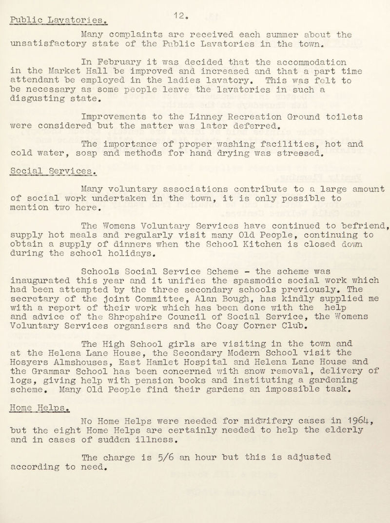Many complaints are received each summer about the unsatisfactory state of the Public Lavatories in the town. In February it was decided that the accommodation in the Market Hall be improved and increased and that a part time attendant be employed in the ladies lavatory. This was felt to be necessary as some people leave the lavatories in such a disgusting state. Improvements to the Linney Recreation Ground toilets v/ere considered but the matter was later deferred. The importance of proper washing facilities, hot and cold water, soap and methods for hand drying was stressed. Social Services. Many voluntary associations contribute to a large amount of social work undertaken in the town, it is only possible to mention two here. The Womens Voluntary Services have continued to befriend supply hot meals and regularly visit many Old People, continuing to obtain a supply of dinners when the School Kitchen is closed down during the school holidays. Schools Social Service Scheme - the scheme was inaugurated this year and it unifies the spasmodic social work which had been attempted by the three secondary schools previously. The secretary of the joint Committee, Alan Bough, has kindly supplied me with a report of their work which has been done with the help and advice of the Shropshire Council of Social Service, the Womens Voluntary Services organisers and the Cosy Corner Club. The High School girls are visiting in the town, and at the Helena Lane House, the Secondary Modern School visit the Hosyers Almshouses, East Hamlet Hospital and Helena Lane House and the Grammar School has been concerned with snow removal, delivery of logs, giving help with pension books and instituting a gardening scheme. Many Old People find their gardens an impossible task. Home Helps. No Home Helps were needed for midwifery cases in 1964, but the eight Home Helps are certainly needed to help the elderly and in cases of sudden illness. The charge is 5/6 an hour but this is adjusted according to need.