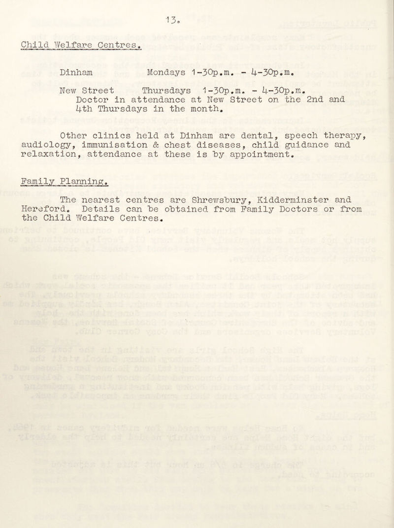 Child. Welfare Centres. Dinham Mondays 1-30p.m. - 4*-30p«m. Nev\r Street Thursdays 1-30p.m. - 4-30p.m. Doctor in attendance at New Street on the 2nd and 4th Thursdays in the month. Other clinics held at Dinham are dental, speech therapy audiology, immunisation & chest diseases, child guidance and relaxation, attendance at these is hy appointment. Family The nearest centres are Shrewsbury, Kidderminster and Hereford. Details can he obtained from Family Doctors or from the Child Welfare Centres*