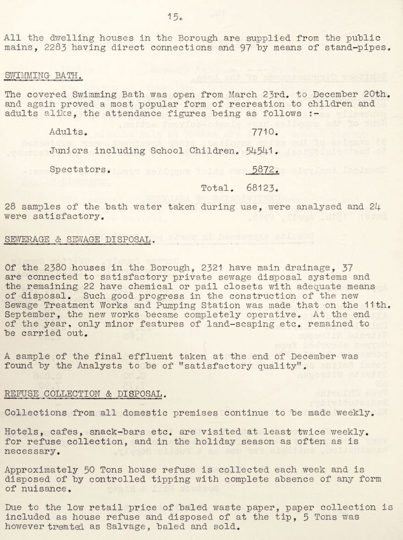 All the dwelling houses in the Borough are supplied from the public mains, 2283 having direct connections and 97 by means of stand-pipes. SWIMMING^BATH . The covered Swimming Bath was open from March 23rd. to December 20th, and again proved a most popular form of recreation to children and adults alike, the attendance figures being as follows s- Adults. 7710. Juniors including School Children. 54541# Spectators. 5872, Total. 68123# 28 samples of the bath water taken during use, were analysed and 24 were satisfactory. SEWERAGE & SEWAGE DISPOSAL. Of the 2380 houses in the Borough, 2321 have main drainage, 37 are connected to satisfactory private sewage disposal systems and the remaining 22 have chemical or pail closets with adequate means of disposal.- Such good progress in the construction of the new Sewage Treatment Works and Pumping Station was made that on the 11th. September, the new works became completely operative. At the end of the year, only minor features of land-scaping etc. remained to be carried out, A sample of the final effluent taken at the end of December was found by the Analysts to be of satisfactory quality. REFUSE COLLECTION & DISPOSAL. Collections from all domestic premises continue to be made weekly. Hotels, cafes, snack-bars etc. are visited at least twice weekly, for refuse collection, and in the holiday season as often as is necessary. Approximately 50 Tons house refuse is collected each week and is disposed of by controlled tipping with complete absence of any form of nuisance. Due to the low retail price of baled waste paper, paper collection is included as house refuse and disposed of at the tip, 5 Tons was however treated as Salvage, baled and sold.