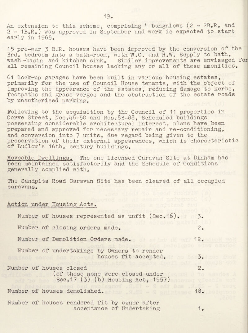 An extension to this scheme, comprising 4 bungalows (2 - 2B.R. and 2 - 1B.R„) was approved in September and work is expected to start early in 1965. 15 pre-war 3 B.R. houses have been improved by the conversion of the 3rd. bedroom into a bath-room, with W.C. and H.W. Supply to bath, wash-basin and kitchen sink. Similar improvements are envisaged foi all remaining Council houses lacking any or all of these amenities. 6l lock-up garages have been built in various housing estates, primarily for the use of Council House tenants, with the object of improving the appearance of the estates, reducing damage to kerbs, footpaths and grass verges and the obstruction of the estate roads by unauthorised parking. Following to the acquisition by the Council of 11 properties in Corve Street, Nos.46-50 and Nos.83-88, Scheduled buildings possessing considerable architectural interest, plans have been prepared and approved for necessary repair and re-conditioning, and conversion into 7 units, due regard being given to the preservation of their external appearances, which is characteristic of Ludlow’s 16th. century buildings. Moveable Dwellings. The one licensed Caravan Site at Dinham has been maintained satisfactorily and the Schedule of Conditions generally complied with. The Sandpits Road Caravan Site has been cleared of all occupied caravans. Acti on under Hoi Number of houses represented as unfit (Sec.l6). Number of closing orders made. Number of Demolition Orders made. Number of undertakings by Owners to render houses fit accepted. Number of houses closed (of these none were closed under Sec.17 (3) (b) Housing Act, 1957) Number of houses demolished. Number of houses rendered fit by owner after acceptance of Undertaking 3. 2. 12. 3. 2. 18. 1.