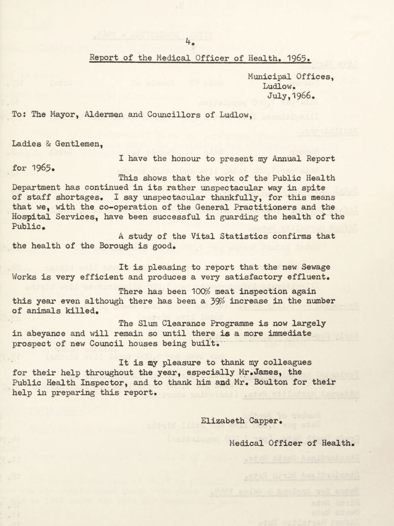 Report of the Medical Officer of Health# 1965* Municipal Offices, Ludlow* July,1966. To: The Mayor, Aldermen and Councillors of Ludlow, Ladies 8c Gentlemen, for 1965* I have the honour to present my Annual Report This shows that the work of the Public Health Department has continued in its rather unspectacular way in spite of staff shortages# I say unspectacular thankfully, for this means that we, with the co-operation of the General Practitioners and the Hospital Services, have been successful in guarding the health of the Public• A study of the Vital Statistics confirms that the health of the Borough is good# It is pleasing to report that the new Sewage Works is very efficient and produces a very satisfactory effluent# There has been 100% meat inspection again this year even although there has been a 39%> increase in the number of animals killed# The Slum Clearance Programme is now largely in abeyance and will remain so until there is a more immediate * prospect of new Council houses being built# It is my pleasure to thank my colleagues for their help throughout the year, especially Mr#James, the Public Health Inspector, and to thank him and Mr# Boulton for their help in preparing this report. Elizabeth Capper# Medical Officer of Health