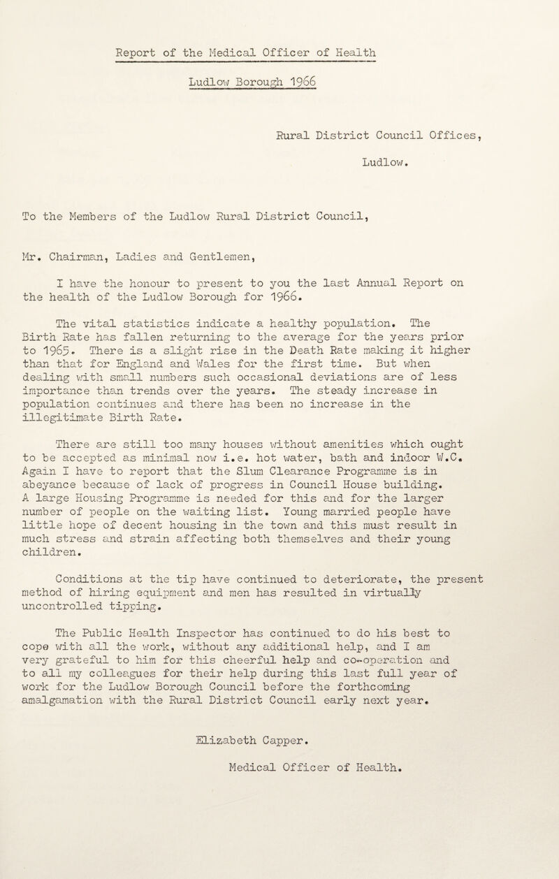 Report of the Medical Officer of Health Ludlow Borough 1966 Rural District Council Offices, Ludlow. To the Members of the Ludlow Rural District Council, Mr. Chairman, Ladies and Gentlemen, I have the honour to present to you the last Annual Report on the health of the Ludlow Borough for i960. The vital statistics indicate a healthy population. The Birth Rate has fallen returning to the average for the years prior to 1965. There is a slight rise in the Death Rate making it higher than that for England and Wales for the first time. But when dealing with sme.ll numbers such occasional deviations are of less importance than trends over the years. The steady increase in population continues and there has been no increase in the illegitimate Birth Rate. There are still too many houses without amenities which ought to be accepted as minimal now i.e. hot water, bath and indoor W.C. Again I have to report that the Slum Clearance Programme is in abeyance because of lack of progress in Council House building. A large Housing Programme is needed for this and for the larger number of people on the waiting list. Young married people have little hope of decent housing in the town and this must result in much stress and strain affecting both themselves and their young children. Conditions at the tip have continued to deteriorate, the present method of hiring equipment and men has resulted in virtually uncontrolled tipping. The Public Health Inspector has continued to do his best to cope with all the work, without any additional help, and I am very grateful to him for this cheerful help and co*-aperation and to all my colleagues for their help during this last full year of work for the Ludlow Borough Council before the forthcoming amalgamation with the Rural District Council early next year. Elizabeth Capper. Medical Officer of Health.