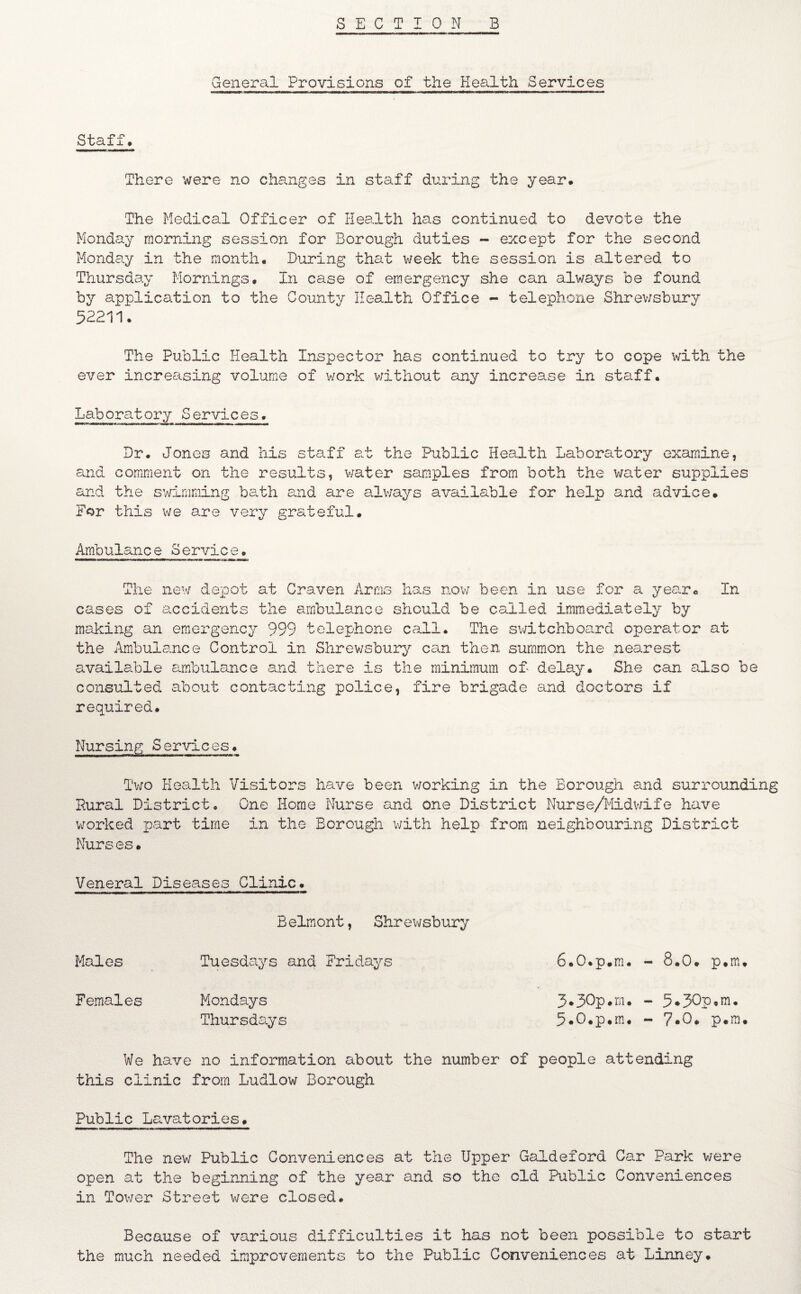 General Provisions of the Health Services Staff. There were no changes in staff during the year. The Medical Officer of Health has continued to devote the Monday morning session for Borough duties - except for the second Monday in the month. During that week the session is altered to Thursday Mornings. In case of emergency she can always be found by application to the County Health Office - telephone Shrewsbury 52211. The Public Health Inspector has continued to try to cope with the ever increasing volume of work without any increase in staff. Laboratory Services. Dr. Jones and his staff at the Public Health Laboratory examine, and comment on the results, water samples from both the water supplies and the swimming bath end are always available for help and advice. For this we are very grateful. Ambulance Service. mi ■ am a ■ .mam n.» m i— —M i The new depot at Craven Arms has now been in use for a year. In cases of accidents the ambulance should be called immediately by making an emergency 999 telephone call. The switchboard operator at the Ambulance Control in Shrewsbury can then summon the nearest available ambulance and there Is the minimum of- delay. She can also be consulted about contacting police, fire brigade and doctors if required. Nursing Services. Two Health Visitors have been working in the Borough and surrounding Pural District. One Home Nurse and one District Nurse/Midwife have worked part time in the Borough with help from neighbouring District Nurses. Veneral Diseases Clinic. Belmont, Shrewsbury Males Tuesdays and Fridays 6.0.p.m. - 8.0. p.m. Females Mondays 3.50p.m. - 5*30p,m. Thursdays 5*0.p.m. - 7-0. p.m. We have no information about the number of people attending this clinic from Ludlow Borough Public Lavatories. The new Public Conveniences at the Upper Galdeford Car Park were open at the beginning of the year and so the old Public Conveniences in Tower Street were closed. Because of various difficulties it has not been possible to start the much needed improvements to the Public Conveniences at LInney.