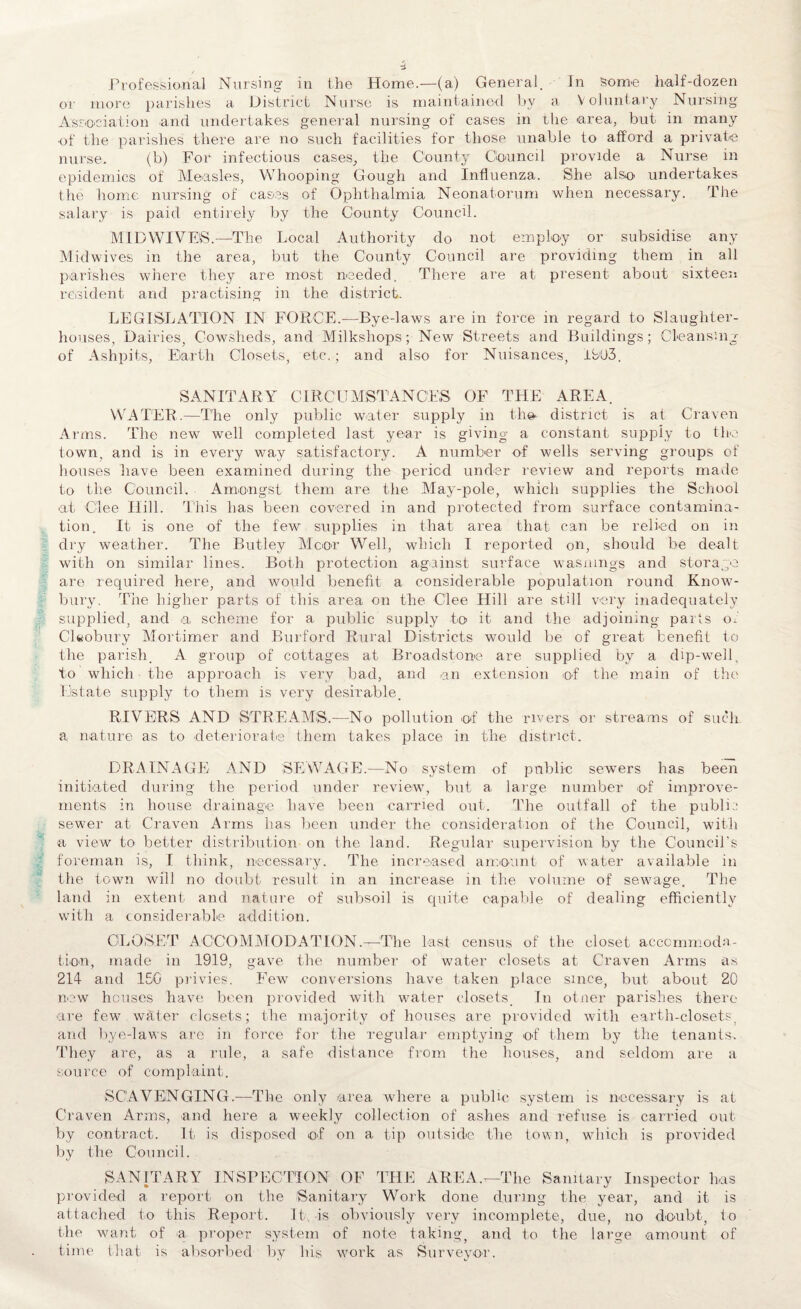 Professional Nursing in the Home.—(a) General. In some half-dozen or more parishes a District Nurse is maintained by a Voluntary Nursing Association and undertakes general nursing of cases in the area, but in many ■of the parishes there are no such facilities for those unable to afford a private nurse. (b) For infectious cases, the County Council provide a Nurse in epidemics of Measles, Whooping Gough and Influenza. She also undertakes the home nursing of cases of Ophthalmia Neonatorum when necessary. The salary is paid entirely by the County Council. MTl) WIVES.-—The Local Authority do not employ or subsidise any Midwives in the area, but the County Council are providing them in all parishes where they are most needed. There are at present about sixteen resident and practising in the district. LEGISLATION IN FORCE.—Bye-laws are in force in regard to Slaughter¬ houses, Dairies, Cowsheds, and Milkshops; New Streets and Buildings; Cleansing of Ashpits, Eiarth Closets, etc.; and also for Nuisances, 1903. SANITARY CIRCUMSTANCES OF THE AREA. WATER.—The only public water supply in the. district is at Craven Arms. The new well completed last year is giving a constant supply to the town, and is in every way satisfactory. A number of wells serving groups of houses have been examined during the period under review and reports made to the Council. Amongst them are the May-pole, which supplies the School at Glee Hill. This lias been covered in and protected from surface contamina¬ tion. It is one of the few supplies in that area that can be relied on in dry weather. The Butley Moor Well, which I reported on, should be dealt with on similar lines. Both protection against surface wasnmgs and storage are required here, and would benefit a considerable population round Know- bury. The higher parts of this area on the Glee Hill are still very inadequately supplied, and a scheme for a public supply to it and the adjoining parts of Cleobury Mortimer and Burford Rural Districts would be of great benefit to the parish, A group of cottages at Broadstone are supplied by a dip-well, to which the approach is very bad, and an extension of the main of the Estate supply to them is very desirable. RIVERS AND STREAMS.-—No pollution of the rivers or streams of such a nature as to deteriorate them takes place in the district. DRAINAGE AND SEWAGE.—No system of public sewers has been initiated during the period under review, but a large number of improve¬ ments in house drainage have been carried out. The outfall of the public sewer at Craven Arms has been under the consideration of the Council, with a view to better distribution on the land. Regular supervision by the Council's foreman is, I think, necessary. The increased amount of water available in the town will no doubt result in an increase in the volume of sewage. The land in extent and nature of subsoil is quite capable of dealing efficiently with a considerable addition. CLOSET ACCOMMODATION.-t—The last census of the closet accommoda¬ tion, made in 1919, gave the number of water closets at Craven Arms as 214 and 15G privies. Few conversions have taken place since, but about 20 now houses have been provided with water closets. In otner parishes there are few water closets; the majority of houses are provided with earth-closets, and bye-laws are in force for the regular emptying of them by the tenants. They are, as a rule, a safe distance from the houses, and seldom are a source of complaint. SCAVENGING.—The only area where a public system is necessary is at Craven Arms, and here a weekly collection of ashes and refuse is carried out by contract. It is disposed of on a tip outside the town, which is provided by the Council. SANITARY INSPECTION OF THE ARE A.t—The Sanitary Inspector has provided a report on the -'Sanitary Work done during the year, and it is attached to this Report. It is obviously very incomplete, due, no doubt, to the want of a proper system of note taking, and to the large -amount of time that is absorbed by his work as Surveyor.