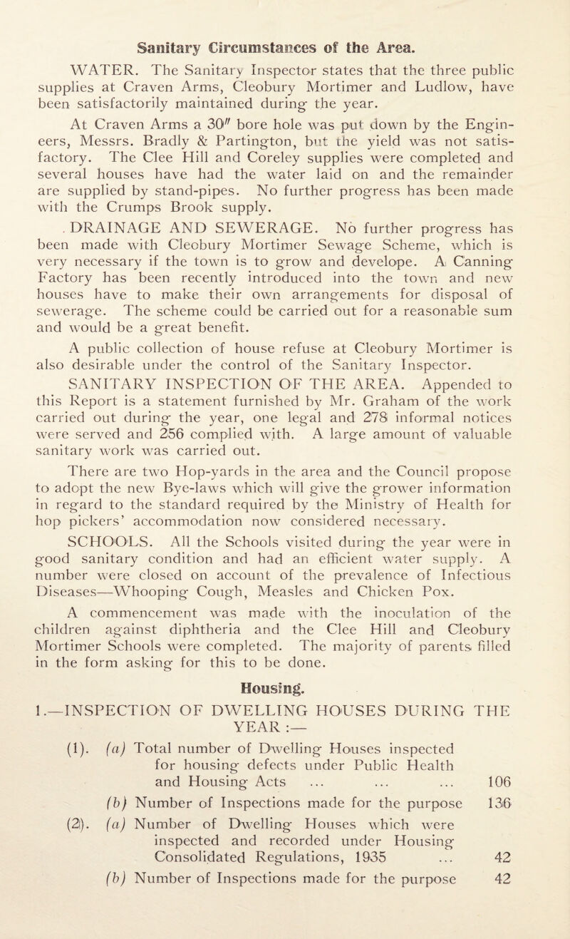 WATER. The Sanitary Inspector states that the three public supplies at Craven Arms, Cleobury Mortimer and Ludlow, have been satisfactorily maintained during- the year. At Craven Arms a 30 bore hole was put down by the Engin¬ eers, Messrs. Bradly & Partington, but the yield was not satis¬ factory. The Clee Hill and Coreley supplies were completed and several houses have had the water laid on and the remainder are supplied by stand-pipes. No further progress has been made with the Crumps Brook supply. DRAINAGE AND SEWERAGE. No further progress has been made with Cleobury Mortimer Sewage Scheme, which is very necessary if the town is to grow and develope. A Canning Factory has been recently introduced into the town and new houses have to make their own arrangements for disposal of sewerage. The scheme could be carried out for a reasonable sum and would be a great benefit. A public collection of house refuse at Cleobury Mortimer is also desirable under the control of the Sanitary Inspector. SANITARY INSPECTION OF THE AREA. Appended to this Report is a statement furnished by Mr. Graham of the work carried out during the year, one legal and 278 informal notices were served and 256 complied with. A large amount of valuable sanitary work was carried out. There are two Hop-yards in the area and the Council propose to adopt the new Bye-laws which will give the grower information in regard to the standard required by the Ministry of Health for hop pickers’ accommodation now considered necessary. SCHOOLS. All the Schools visited during the year were in good sanitary condition and had an efficient water supply. A number were closed on account of the prevalence of Infectious Diseases—Whooping Cough, Measles and Chicken Pox. A commencement was made with the inoculation of the children against diphtheria and the Clee Hill and Cleobury Mortimer Schools were completed. The majority of parents filled in the form asking- for this to be done. o Housing. 1.—INSPECTION OF DWELLING HOUSES DURING YEAR :— (I). (a) Total number of Dwelling blouses inspected for housing defects under Public Health and Housing Acts (b) Number of Inspections made for the purpose (2i). (a) Number of Dwelling Plouses which were inspected and recorded under Housing Consolidated Regulations, 1935 (b) Number of Inspections made for the purpose THE 106 136 42 42