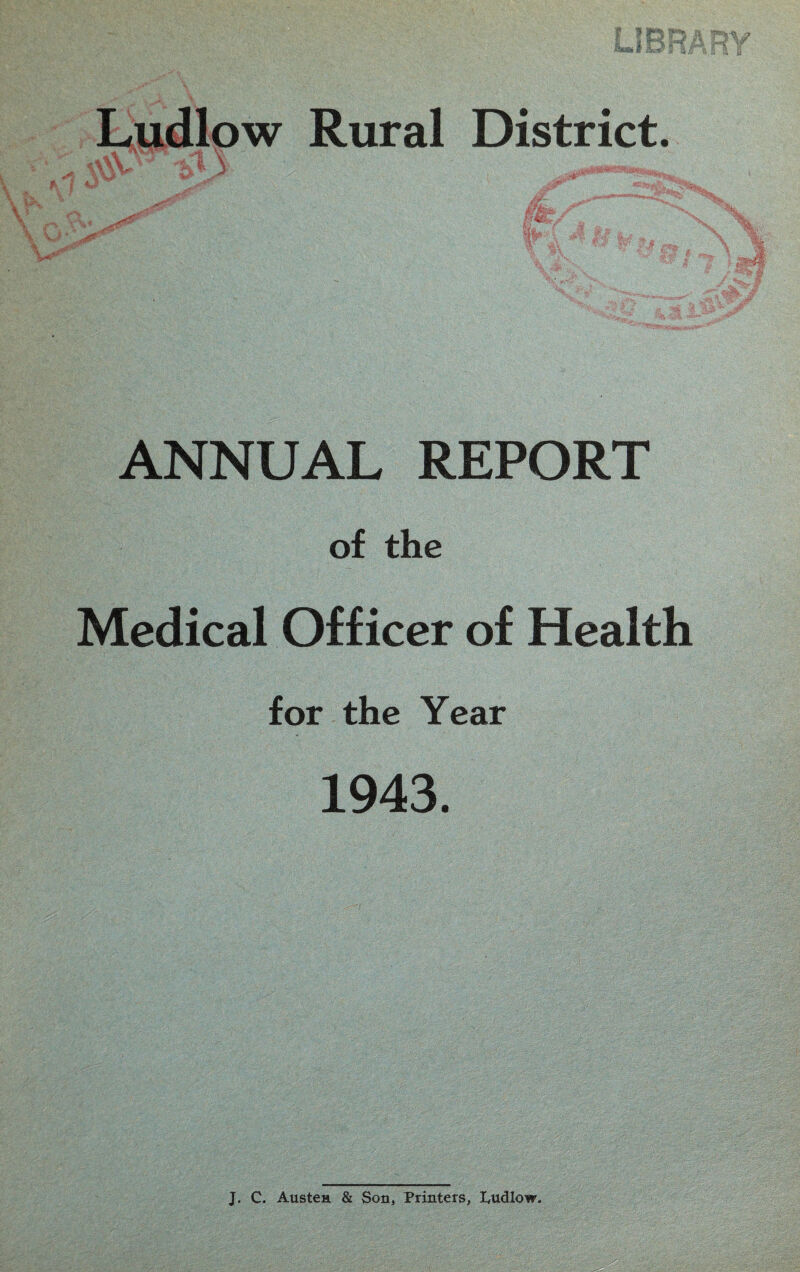 Ludlow Rural District. ANNUAL REPORT of the Medical Officer of Health for the Year 1943. J. C. Austen & Son, Printers, Ludlow.