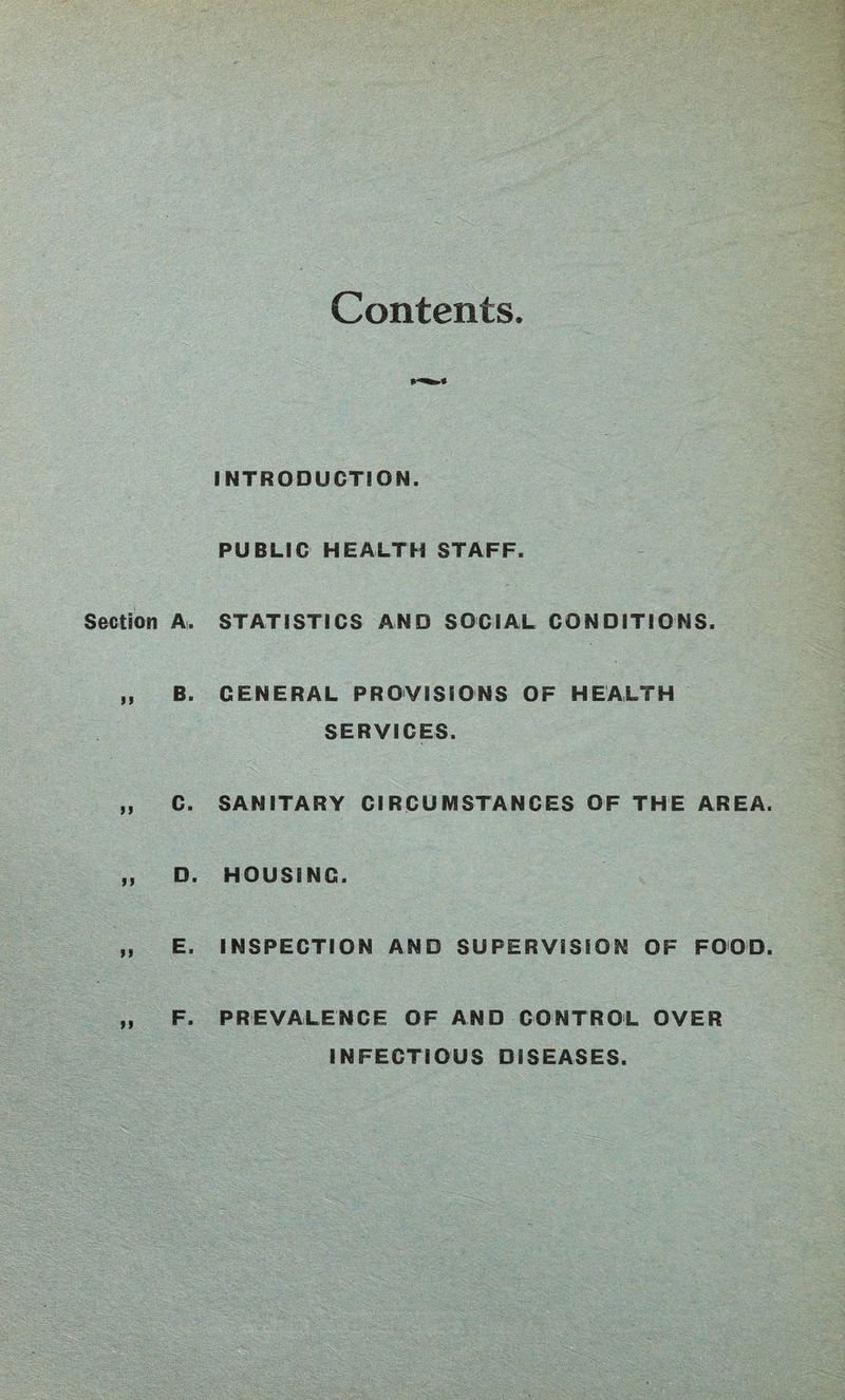 Contents. INTRODUCTION. PUBLIC HEALTH STAFF. Section A. STATISTICS AND SOCIAL CONDITIONS. M 8* GENERAL PROVISIONS OF HEALTH SERVICES. J> c. SANITARY CIRCUMSTANCES OF THE AREA. „ D. HOUSING. tt E. INSPECTION AND SUPERVISION OF FOOD. >i F * PREVALENCE OF AND CONTROL OVER INFECTIOUS DISEASES.
