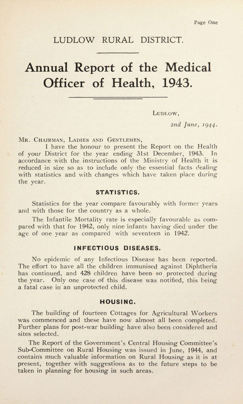 Page One LUDLOW RURAL DISTRICT. Annual Report of the Medical Officer of Health, 1943. Ludlow, 2nd June, 1944. Mr. Chairman, Ladies and Gentlemen, I have the honour to present the Report on the Health of your District for the year ending- 31st December, 1943. In accordance with the instructions of the Ministry of Health it is reduced in size so as to include only the essential facts dealing with statistics and with changes which have taken place during the year. STATISTICS. Statistics for the year compare favourably with former years and with those for the country as a whole. The Infantile Mortality rate is especially favourable as com¬ pared with that for 1942, only nine infants having died under the age of one year as compared with seventeen in 1942. INFECTIOUS DISEASES. No epidemic of any Infectious Disease has been reported. The effort to have all the children immunised against Diphtheria has continued, and 428 children have been so protected during the year. Only one case of this disease was notified, this being a fatal case in' an unprotected child. HOUSING. The building of fourteen Cottages for Agricultural Workers was commenced and these have now almost all been completed. Further plans for post-war building have also been considered and sites selected. The Report of the Government’s Central Housing Committee’s Sub-Committee on Rural Housing was issued in June, 1944, and contains much valuable information on Rural Housing as it is at present, together with suggestions as to the future steps to be taken in planning for housing in such areas.
