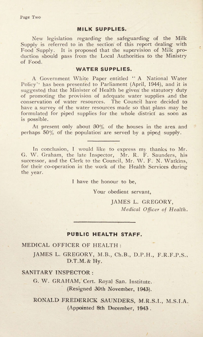 Page Two SVIILK SUPPLIES. New legislation regarding the safeguarding of the Milk Supply is referred to in the section' of this report dealing with Food Supply. It is proposed that the supervision of Milk pro¬ duction should pass from the Local Authorities to the Ministry of Food. WATER SUPPLIES. A Government White Paper entitled “ A National Water Policy’’ has been presented to Parliament (April, 1944), and it is suggested that the Minister of Health be given the statutory duty of promoting the provision of adequate water supplies and the conservation of water resources. The Council have decided to have a survey of the water resources made so that plans may be formulated for piped supplies for the whole district as soon as is possible. At present only about 00% of the houses in the area and perhaps 50% of the population' are served by a piped supply. In conclusion, I would like to express my thanks to Mr. G. W. Graham, the late Inspector, Mr. R. F. Saunders, his successor, and the Clerk to the Council, Mr. W. F. N. Watkins, for their co-operation in the work of the Health Services during the year. I have the honour to be, Your obedient servant, JAMES JL GREGORY, Medical Officer of Health. PUBLIC HEALTH STAFF. MEDICAL OFFICER OF HEALTH : JAMES L. GREGORY, M.B., Ch.B., D.P.H., F.R.F.P.S., D.T.M.&Hy. SANITARY INSPECTOR : G. W. GRAHAM, Cert. Royal San. Institute. (Resigned 30th November, 1940). RONALD FREDERICK SAUNDERS, M.R.S.I., M.S.I.A. (Appointed 8th December, 1943 .