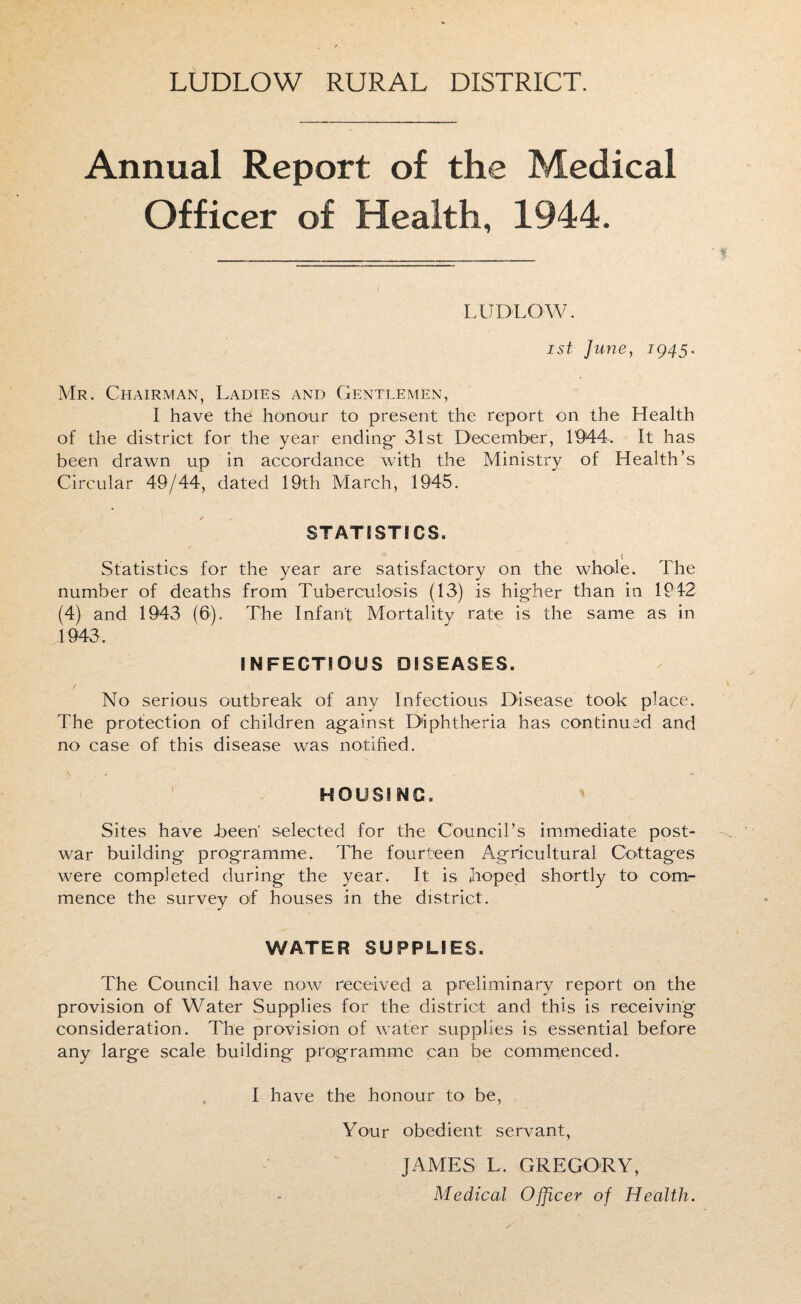 LUDLOW RURAL DISTRICT. Annual Report of the Medical Officer of Health, 1944. LUDLOW. ist June, 1945. Mr. Chairman, Ladies and Gentlemen, I have the honour to present the report on the Health of the district for the year ending* 31st December, 1944-. It has been drawn up in accordance with the Ministry of Health’s Circular 49/44, dated 19th March, 1945. STATISTICS. Statistics for the year are satisfactory on the whole. The number of deaths from Tuberculosis (13) is higher than in 1942 (4) and 1943 (6). The Infant Mortality rate is the same as in 1943. INFECTIOUS DISEASES. No serious outbreak of any Infectious Disease took place. The protection of children against Diphtheria has continued and no case of this disease was notified. HOUSING. Sites have been' selected for the Council’s immediate post¬ war building programme. The fourteen Agricultural Cottages were completed during the year. It is hoped shortly to com¬ mence the survey of houses in the district. WATER SUPPLIES. The Council have now received a preliminary report on the provision of Water Supplies for the district and this is receiving consideration. The provision of water supplies is essential before any large scale building programme can be commenced. I have the honour to be, Your obedient servant, JAMES L. GREGORY, Medical Officer of Health.