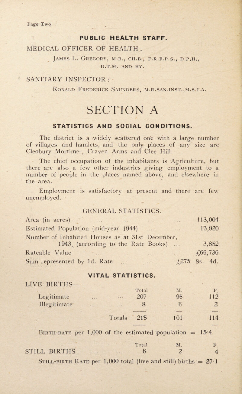 Page Two PUBLIC HEALTH STAFF. MEDICAL OFFICER OF HEALTH ; James L. Gregory, m.b., ch.b.^ f.r.f.p.s., d.:p,h,, D.T.M. AND HY. SANITARY INSPECTOR : Ronald Frederick Saunders, m.r.san.inst.,m.s.i.a. SECTION A STATISTICS AND SOCIAL CONDITIONS. The district is a -widely scattered one with a large number of villages and hamlets, and the only places of any size are Cleobury Mortimer, Craven Arms and Clee Hill. The chief occupation of the inhabitants is Agriculture, but there are also a few other industries giving employment to a number of people in the places named above, and elsewhere in the area. Employment is satisfactory at present and there are few unemployed. GENERAL STATISTICS. Area (in acres) Estimated Population (mid-year 1944) Number of Inhabited Houses as at 31st December, 1943, (according to the Rate Books) 113,004 13,920 3,852 Rateable Value ... .... £66,736 Sum represented by Id. Rate £275 8s. 4d. VITAL STATISTICS. LIVE BIRTHS— Total M. F. Legitimate 207 95 112 Illegitimate 8 6 2 Totals 215 101 114 Birth-rate per 1,000 oif the estimated population = 15-4 Total M. F. STILL BIRTHS 6 2 4 Still-birth Rate per 1,000 total (live and still) births 1= 27-1