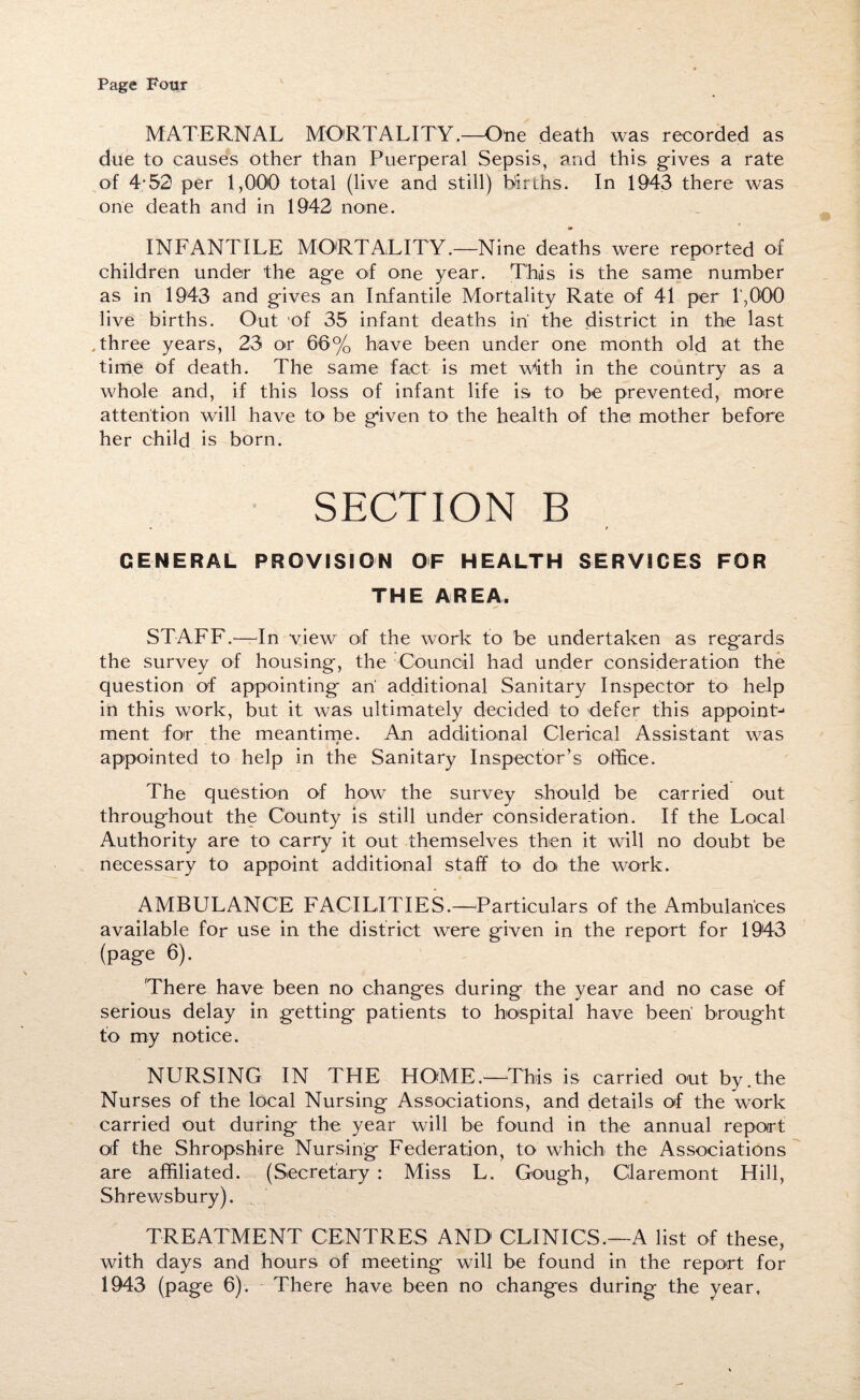 MATERNAL MORTALITY.—One death was recorded as due to causes other than Puerperal Sepsis, and this gives a rate of 4-52 per 1,000 total (live and still) bin ns. In 1943 there was one death and in 1942 none. INFANTILE MORTALITY.—Nine deaths were reported of children under the age of one year. This is the same number as in 1943 and gives an Infantile Mortality Rate of 41 per 1,000 live births. Out of 35 infant deaths in' the district in the last Three years, 23 or 66% have been under one month old at the time of death. The same fact is met with in the country as a whole and, if this loss of infant life is to be prevented, more attention will have to be given to the health of the mother before her child is born. SECTION B • f GENERAL PROVISION OF HEALTH SERVICES FOR THE AREA. STAFF.—In view of the work to be undertaken as regards the survey of housing, the Council had under consideration the question of appointing an' additional Sanitary Inspector to help in this work, but it was ultimately decided to defer this appoint-* ment for the meantime. An additional Clerical Assistant wjas 9 appointed to help in the Sanitary Inspector’s office. The question of how the survey should be carried out throughout the County is still under consideration. If the Local Authority are to carry it out themselves then it will no doubt be necessary to appoint additional staff to doi the work. AMBULANCE FACILITIES.—Particulars of the Ambulances available for use in the district were given in the report for 1943 (page 6). 'There have been no changes during the year and no case of serious delay in getting patients to hospital have been brought to my notice. NURSING IN THE HOME.—This is carried out by.the Nurses of the local Nursing Associations, and details of the work carried out during the year will be found in the annual report of the Shropshire Nursing Federation, to which the Associations are affiliated. (Secretary : Miss L. Gough, Claremont Hill, Shrewsbury). TREATMENT CENTRES AND CLINICS.—A list of these, with days and hours of meeting will be found in the report for 1943 (page 6). There have been no changes during the year.