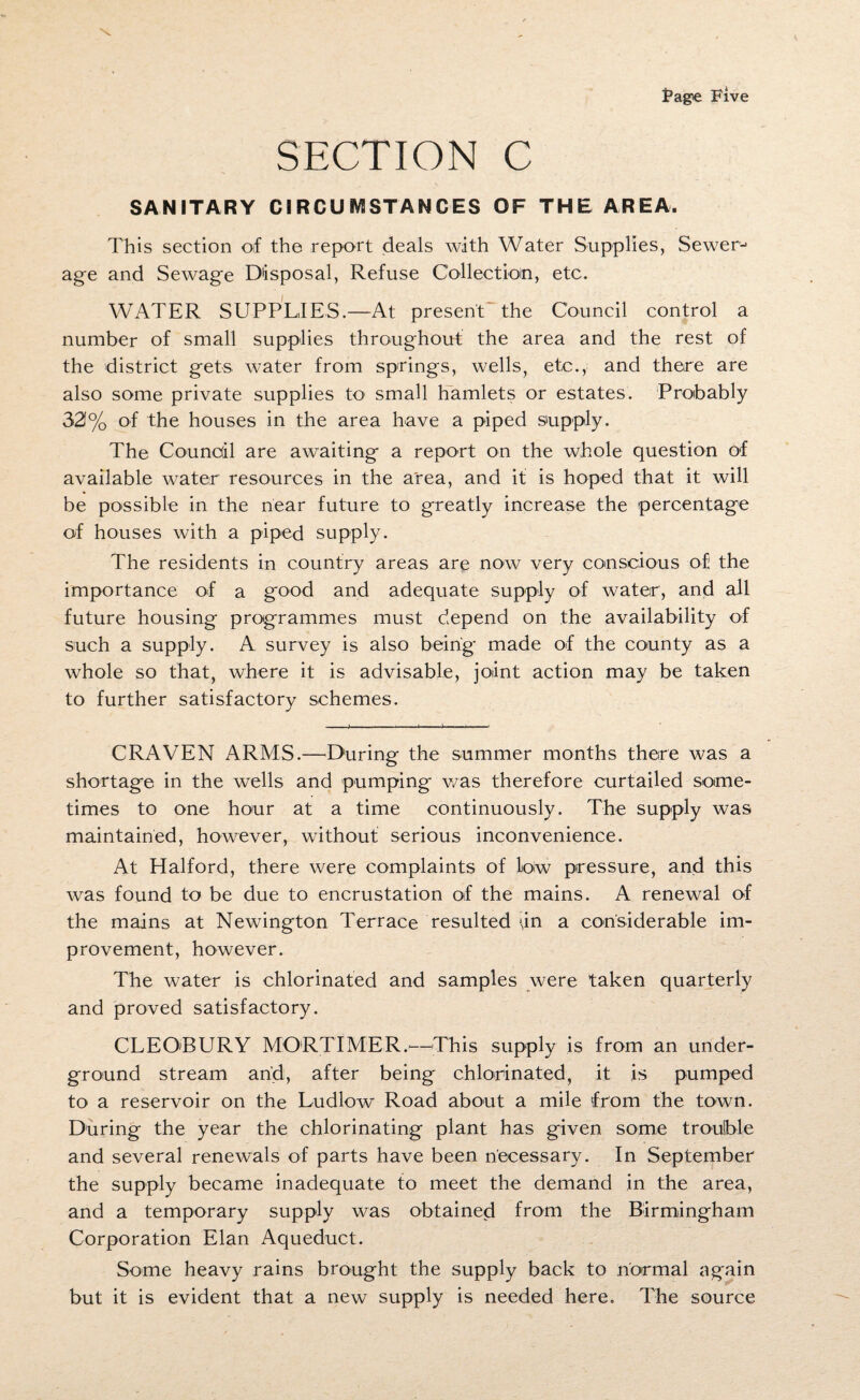 SECTION C SANITARY CIRCUMSTANCES OF THE AREA. This section of the report deals with Water Supplies, Sewer-> age and Sewage Disposal, Refuse Collection, etc. WATER SUPPLIES.—At present the Council control a number of small supplies throughout the area and the rest of the district gets water from springs, wells, etc., and there are also some private supplies to small hamlets or estates. Probably 321% of the houses in the area have a piped supply. The Council are awaiting a report on the whole question of available water resources in the area, and if is hoped that it will be possible in the near future to greatly increase the percentage of houses with a piped supply. The residents in country areas are now very conscious of the importance of a good and adequate supply of water, and all future housing programmes must depend on the availability of such a supply. A survey is also being made of the county as a whole so that, where it is advisable, joint action may be taken to further satisfactory schemes. CRAVEN ARMS.—During the summer months there was a shortage in the wells and pumping was therefore curtailed some¬ times to one hour at a time continuously. The supply was maintained, however, without serious inconvenience. At Halford, there were complaints of low pressure, and this was found to be due to encrustation of the mains. A renewal of the mains at Newington Terrace resulted \in a considerable im¬ provement, however. The water is chlorinated and samples were taken quarterly and proved satisfactory. CLEO'BURY MORTIMER.'—This supply is from an under¬ ground stream and, after being chlorinated, it is pumped to a reservoir on the Ludlow Road about a mile from the town. During the year the chlorinating plant has given some trouble and several renewals of parts have been necessary. In September the supply became inadequate to meet the demand in the area, and a temporary supply was obtained from the Birmingham Corporation Elan Aqueduct. Some heavy rains brought the supply back to normal again but it is evident that a new supply is needed here. The source