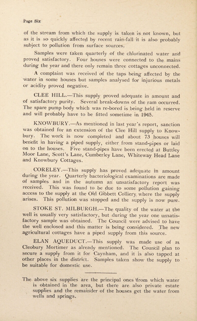 of the stream from which the supply is taken isl not known, but as it is so quickly affected by recent rain-fall it is also probably subject to pollution from surface sources. Samples were taken quarterly of the chlorinated water and proved satisfactory. Four houses were connected to the mains during- the year and there only remain three cottages unconnected. A complaint was received of the taps being affected by the water in some houses but samples analysed for injurious metals or acidity proved negative. GLEE HILL.— This supply proved adequate in amount and of satisfactory purity. Several break-downs of the ram occurred. The spare pump body which was re-bored is being held in reserve and will probably have to be fitted sometime in 1945. KNOWBURY.—As mentioned in last year’s report, sanction was obtained for an extension of the Clee Hill supply to Know- bury. The work is now completed and about 73 houses will benefit in having a piped supply, either from stand-pipes or laid on to the houses. Five stand-pipes have been erected at Buttley Moor Lane, Scott’s Lane, Cumberley Lane, Whiteway Head Lane and Knowbury Cottages. CORE LEY .—This supply has proved adequate in amount during the year. Quarterly bacteriological examinations are made of samples and in the autumn an unsatisfactory report was received. This was found to be due to some pollution gaining access to the supply at the Old Gibbett Colliery where the supply arises. I his pollution was stopped and the supply is now pure- SI O'KE ST. MILBURGH.— The quality of the water at the well is usually very satisfactory, but during the year one unsatis¬ factory sample was obtained. The Council were advised to have the well enclosed and this matter is being considered. The new agricultural cottages have a piped supply from this source. ELAN AQUEDUCT.—This supply was made use of at Cleobury Mortimer as already mentioned. The Council plan to secure a supply from it for Caynham, and it is also tapped at other places in the district. Samples taken show the supply to be suitable for domestic use. -,-1,-4---1-, The above six supplies are the principal ones from which, water is obtained in the area, but there are also private estate supplies and the remainder of the houses get the water from wells and springs.