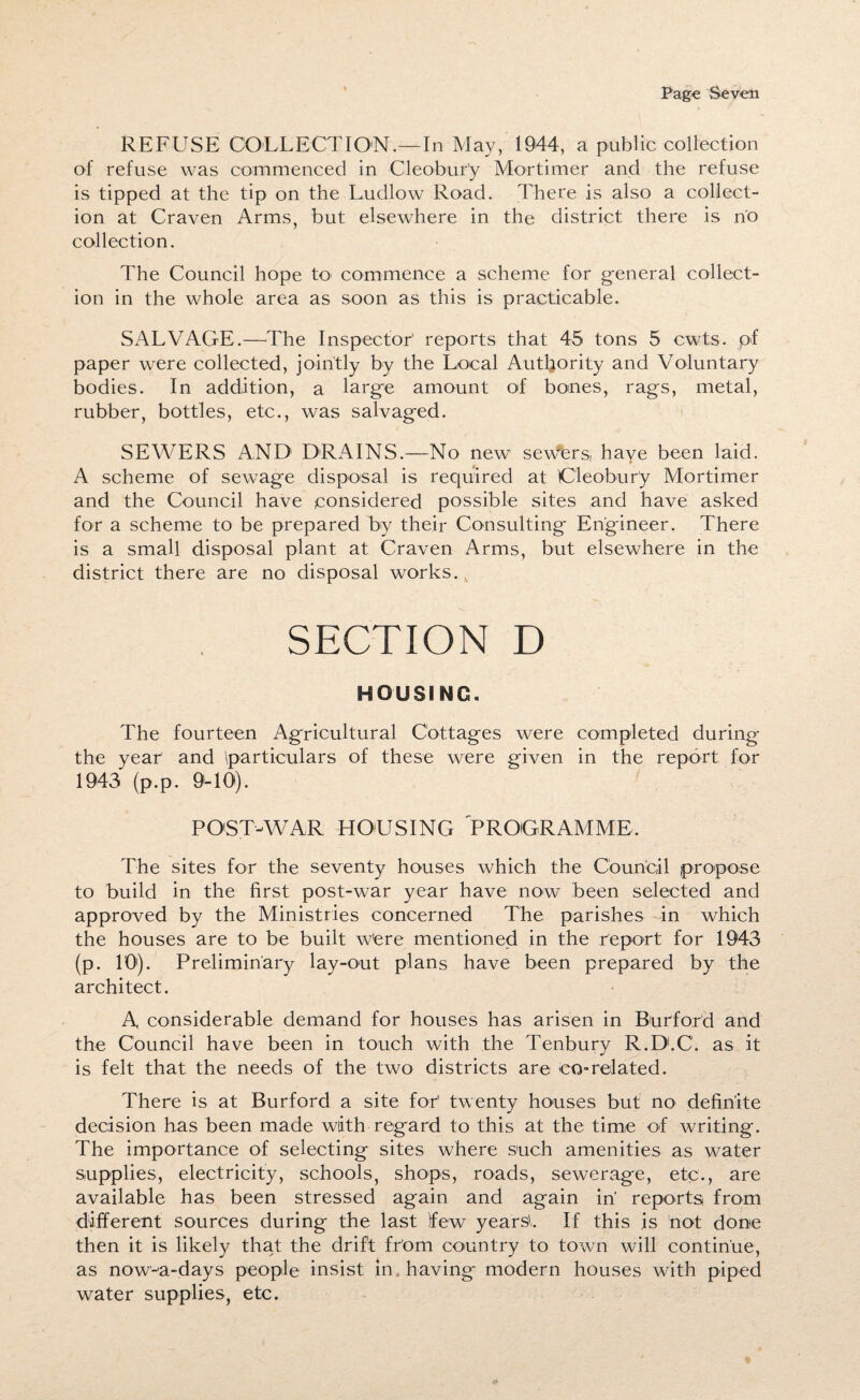 REFUSE COLLECTION.—In May, 1944, a public collection of refuse was commenced in Cleobur’y Mortimer and the refuse is tipped at the tip on the Ludlow Road. There is also a collect¬ ion at Craven Arms, but elsewhere in the district there is no collection. The Council hope to commence a scheme for general collect¬ ion in the whole area as soon as this is practicable. SALVAGE.—-The Inspector' reports that 45 tons 5 cwts. pf paper were collected, jointly by the Local Authority and Voluntary bodies. In addition, a large amount of bones, rags, metal, rubber, bottles, etc., was salvaged. SEWERS AND DRAINS.—No new severs, have been laid. A scheme of sewage disposal is required at Cleobury Mortimer and the Council have considered possible sites and have asked for a scheme to be prepared by their Consulting Engineer. There is a small disposal plant at Craven Arms, but elsewhere in the district there are no disposal works. 4 SECTION D HOUSING. The fourteen Agricultural Cottages were completed during the year' and particulars of these were given in the report for 1943 (p.p. 9-10). POST-WAR HOUSING “PROGRAMME, The sites for the seventy houses which the Council propose to build in the first post-war year have now been selected and approved by the Ministries concerned The parishes in which the houses are to be built w'ere mentioned in the report for 1943 (p. 10). Preliminary lay-out plans have been prepared by the architect. A considerable demand for houses has arisen in Burford and the Council have been in touch with the Tenbury R.D.C. as it is felt that the needs of the two districts are co-related. There is at Burford a site for1 twenty houses but no definite decision has been made with regard to this at the time of writing. The importance of selecting sites where such amenities as water supplies, electricity, schools, shops, roads, sewerage, etc., are available has been stressed again and again in’ reports from different sources during the last few years!. If this is not done then it is likely that the drift from country to town will continue, as now-a-days people insist in having modern houses with piped water supplies, etc.