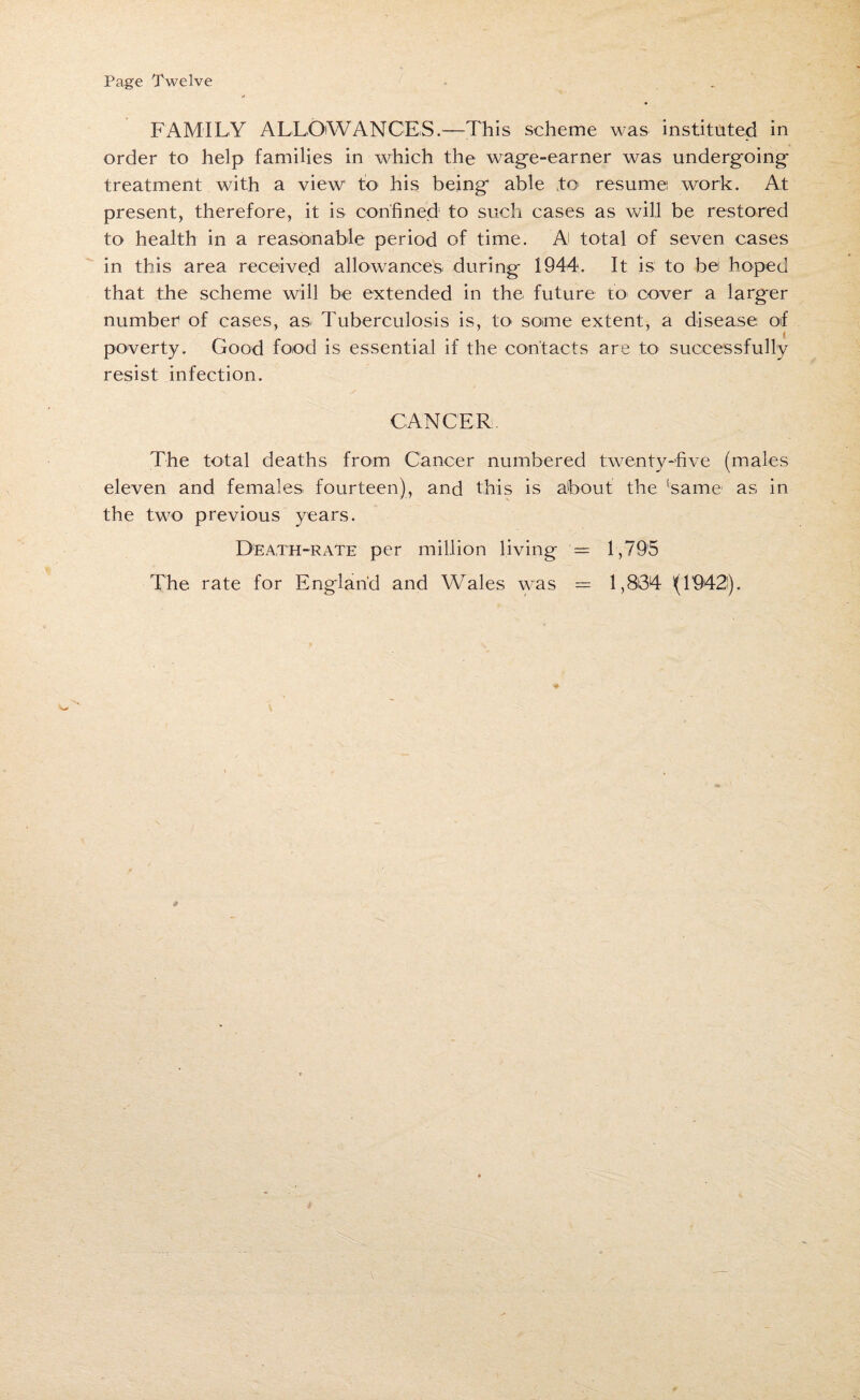 Page Twelve FAMILY ALLOWANCES.—This scheme was instituted in order to help families in which the wage-earner was undergoing treatment with a view to his being able to resume work. At present, therefore, it is confined to such cases as will be restored to health in a reasonable period of time. A total of seven cases in this area received allowances during 1944. It is to bei hoped that the scheme will be extended in the future to cover a larger number of cases, asi Tuberculosis is, to< some extent, a disease of poverty. Good food is essential if the contacts are to successfully resist infection. CANCER The total deaths from Cancer numbered twenty-five (males eleven and females fourteen), and this is about the ‘same as in the two previous years. Death-rate per million living — 1,795 The rate for England and Wales was = 1,864 (1942).