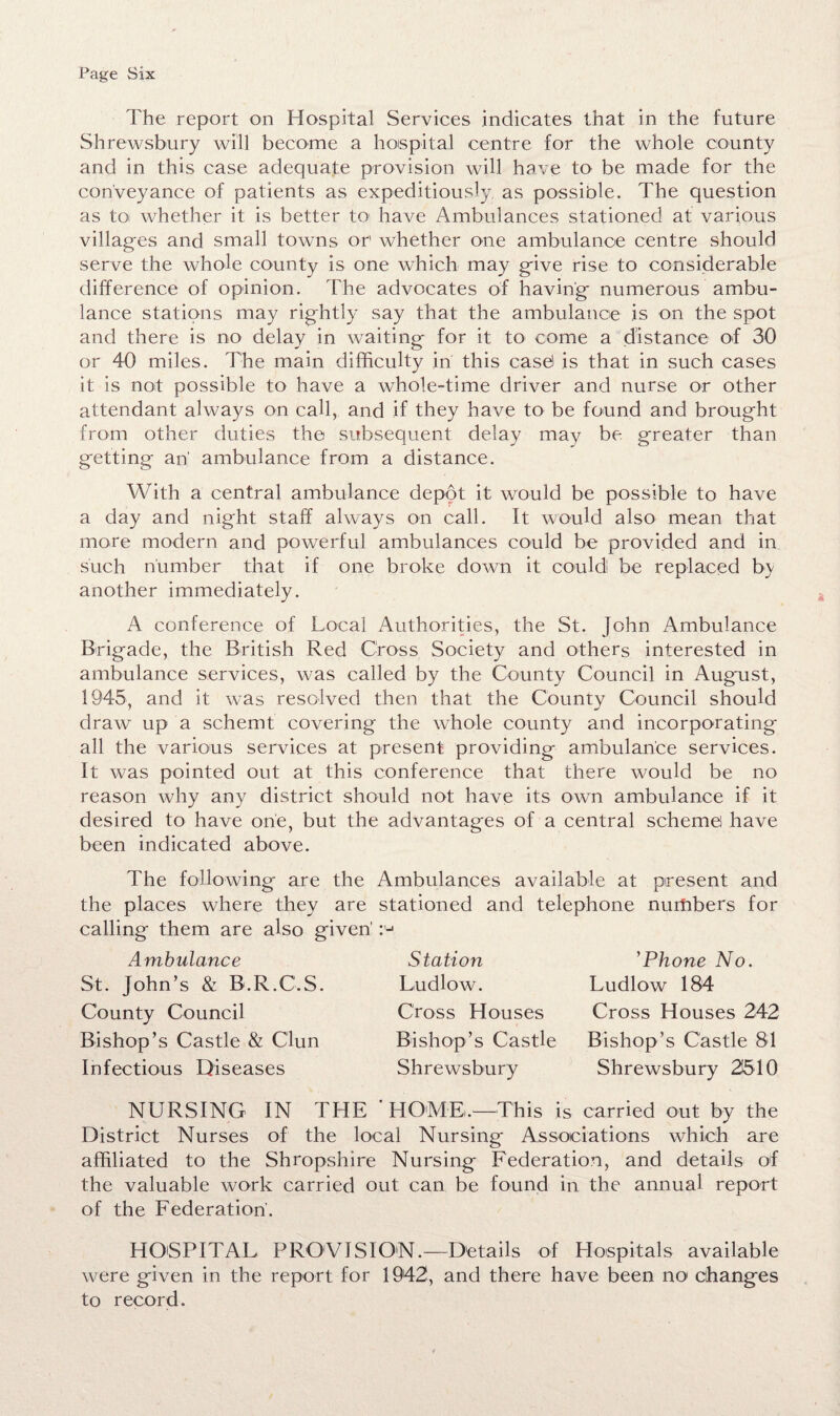 Page Six The report on Hospital Services indicates that in the future Shrewsbury will become a hospital centre for the whole county and in this case adequate provision will have to be made for the conveyance of patients as expeditiously as possible. The question as toi whether it is better to' have Ambulances stationed at various villages and small towns or whether one ambulance centre should serve the whole county is one which may give rise to considerable difference of opinion. The advocates of having numerous ambu¬ lance stations may rightly say that the ambulance is on the spot and there is no delay in waiting for it to come a distance of 30 or 40 miles. The main difficulty in this case! is that in such cases it is not possible to have a whole-time driver and nurse or other attendant always on call, and if they have to be found and brought from other duties the subsequent delay may be greater than getting an' ambulance from a distance. With a central ambulance depot it would be possible to have a day and night staff always on call. It would also mean that more modern and powerful ambulances could be provided and in such number that if one broke down it could be replaced by another immediately. A conference of Local Authorities, the St. John Ambulance Brigade, the British Red Cross Society and others interested in ambulance services, was called by the County Council in August, 1945, and it was resolved then that the County Council should draw up a schemt covering the whole county and incorporating all the various services at present providing ambulance services. It was pointed out at this conference that there would be no reason why any district should not have its own ambulance if it desired to have one, but the advantages of a central scheme have been indicated above. The following are the Ambulances available at present and the places where they are stationed and telephone numbers for calling them are also given' Ambulance St. John’s & B.R.C.S. County Council Bishop’s Castle & C'lun Infectious Diseases Station Ludlow. Cross Houses Bishop’s Castle Shrewsbury ’Phone No. Ludlow 184 Cross Houses 242 Bishop’s Castle 81 Shrewsbury 21510 NURSING IN THE ' HOME,—This is carried out by the District Nurses of the local Nursing Associations which are affiliated to the Shropshire Nursing Federation, and details of the valuable work carried out can be found in the annual report of the Federation. k HOSPITAL PROVISION.—Details of Hospitals available were given in the report for 1942, and there have been no1 changes to record.