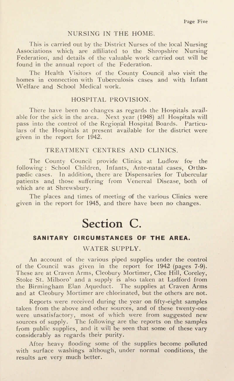 NURSING IN THE HOME. This is carried out by the District Nurses of the local Nursing Associations which are affiliated to the Shropshire Nursing Federation', and details of the valuable work carried out will be found in the annual report of the Federation. The Health Visitors of the County Council also visit the homes in connection w7ith Tuberculosis cases and with Infant Welfare and School Medical work. HOSPITAL PROVISION. There have been no changes as regards the Hospitals avail¬ able for the sick in the area. Next year (1948) all Hospitals will piass into the control of the Regional Hospital Boards. Particu¬ lars of the Hospitals at present available for the district wrere given in the report for 1942. TREATMENT CENTRES AND CLINICS. The County Council provide Clinics at Ludlow for the following : School Children, Infants, Ante-natal cases, Ortho¬ paedic cases. In addition, there are Dispensaries for Tubercular patients and those suffering from Venereal Disease, both of which are at Shrewsbury. The places and times of meeting of the various Clinics were given in the report for 1945, and there have been no changes. Section C. SANITARY CIRCUMSTANCES OF THE AREA. WATER SUPPLY. An account of the various piped supplies under the control of the Council was given in the report for 1942 (pages 7-9). These are at Craven Arms, Cleobury Mortimer, Glee Hill, Goreley, Stoke St. Milboro’ and a supply is also taken at Ludford from the Birmingham Elan Aqueduct. The supplies at Craven Arms and at Cleobury Mortimer are chlorinated, but the others are not. Reports were received during the year on fifty-eight samples taken from the above and other sources, and of these twenty-one were unsatisfactory, most of which were from suggested new sources of supply. The following are the reports on the samples from public supplies, and it will be seen that some of these vary considerably as regards their purity. After heavy flooding some of the supplies become polluted with surface washings although, under normal condition's, the results are very much better.