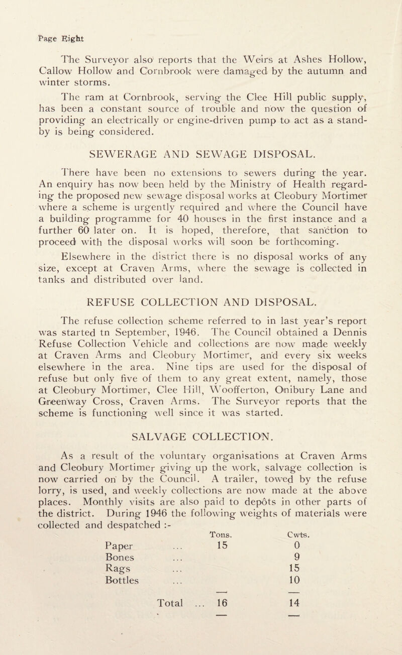 Page Eight The Surveyor also' reports that the Weirs at Ashes Hollow, Callow Hollow and Cornbrook were damaged by the autumn and winter storms. The ram at Cornbrook, serving the Clee Hill public supply, has been a constant source of trouble and now the question of providing an electrically or engine-driven pump to act as a stand¬ by is being considered. SEWERAGE AND SEWAGE DISPOSAL. There have been no extensions to* sewers during the year. An enquiry has now been held by the Ministry of Health regard¬ ing the proposed new sewage disposal works at Cleobury Mortimer where a scheme is urgently required and where the Council have a building programme for 40 houses in the first instance and a further 60 later on. It is hoped, therefore, that sanction to proceed with the disposal works will soon be forthcoming. Elsewhere in the district there is no disposal works of any size, except at Craven Arms, where the sewage is collected in tanks and distributed over land. REFUSE COLLECTION AND DISPOSAL, The refuse collection scheme referred to in last year’s report was started tn September, 1946. The Council obtained a Dennis Refuse Collection Vehicle and collections are now made weekly at Craven Arms and Cleobury Mortimer, and every six weeks elsewhere in the area. Nine tips are used for the disposal of refuse but only five of them to any great extent, namely, those at Cleobury Mortimer, Clee Hill, Woofferton, On i bury Lane and Green'way Cross, Craven Arms. The Surveyor reports that the scheme is functioning well since it was started. SALVAGE COLLECTION. As a result of the voluntary organisations at Craven Arms and Cleobury Mortimer giving up the work, salvage collection is now carried on by the Council. A trailer, towed by the refuse lorry, is used, and weekly collections are now made at the above places. Monthly visits are also paid to depots in other parts of the district. During 1946 the following weights of materials were collected and despatched :- Tons. Cwts. Paper 15 0 Bones 9 Rags 15 Bottles 10 Total ... 16 14