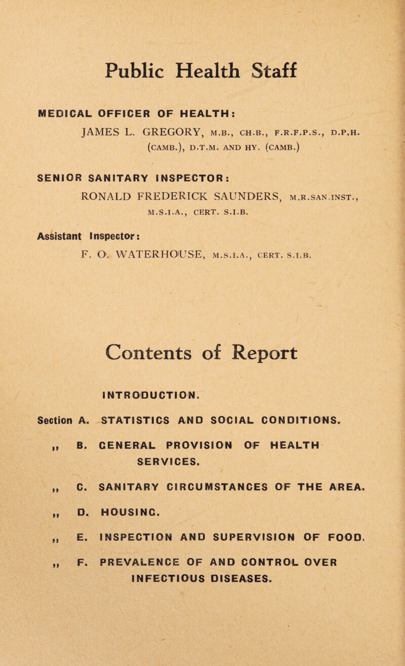 Public Health Staff MEDICAL OFFICER OF HEALTH: JAMES L. GREGORY, m.b., ch.b., f.r.f.p.s., d.p.h. (CAMB.), D.T.M. AND HY. (CAMB.) SENIOR SANITARY INSPECTOR: RONALD FREDERICK SAUNDERS, m.r.san inst., M.S.I.A., CERT. S.I.B. Assistant I nspector: F. O'. WATERHOUSE, m.s.i.a., cert, s.i.b. Contents of Report INTRODUCTION. Section A, STATISTICS AND SOCIAL CONDITIONS. „ B. GENERAL PROVISION OF HEALTH SERVICES. „ C. SANITARY CIRCUMSTANCES OF THE AREA, „ D, HOUSING. E. INSPECTION AND SUPERVISION OF FOOD. n F. PREVALENCE OF AND CONTROL OVER INFECTIOUS DISEASES.