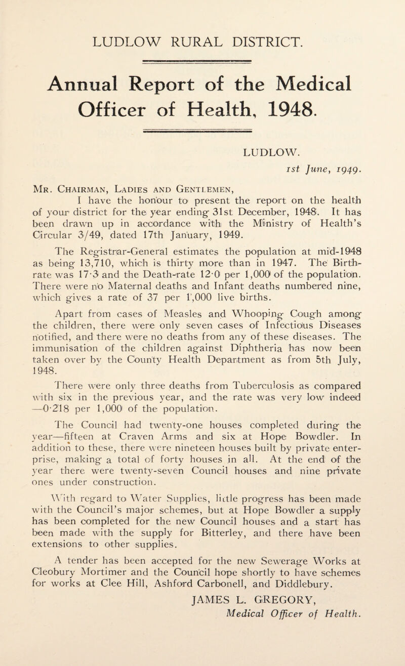 LUDLOW RURAL DISTRICT. Annual Report of the Medical Officer of Health, 1948. LUDLOW. ist June, 1949. Mr. Chairman, Ladies and Gentlemen, I have the honour to present the report on the health of your district for the year ending 31st December, 1948. It has been drawn up in accordance with the Ministry of Health’s Circular 3/49, dated 17th January, 1949. The Registrar-General estimates the population at mid-1948 as being 13,710, which is thirty more than in 1947. The Birth¬ rate was 17-3 and the Death-rate 12-0' per 1,000 of the population. There were no Maternal deaths and Infant deaths numbered nine, which gives a rate of 37 per 1,000 live births. Apart from cases of Measles and Whooping Gough among the children, there were only seven cases of Infectiolus Diseases notified, and there were no deaths from any of these diseases. The immunisation of the children against Diphtheria has now been taken over bv the County Health Department as from 5th July, 1948. There were only three deaths from Tuberculosis as compared with six in the previous year, and the rate was very low indeed —0*2T8 per 1,000' of the population. The Council had twenty-one houses completed during the year—fifteen at Craven Arms and six at Hope Bowdler. In addition to these, there were nineteen houses built by private enter¬ prise, making a total of forty houses in all. At the end; of the year there were twenty-seven Council houses and nine private ones under construction. With regard to Water Supplies, little progress has been made with the Council’s major schemes, but at Hope Bowdler a supply has been completed for the new Council houses and a start has been made with the supply for Bitterley, and there have been extensions to other supplies. A tender has been accepted for the new Sewerage Works at Cleobury Mortimer and the Council hope shortly to have schemes for works at Clee Hill, Ashford Carbonell, and Diddlebury. JAMES L, GREGORY, Medical Officer of Health.