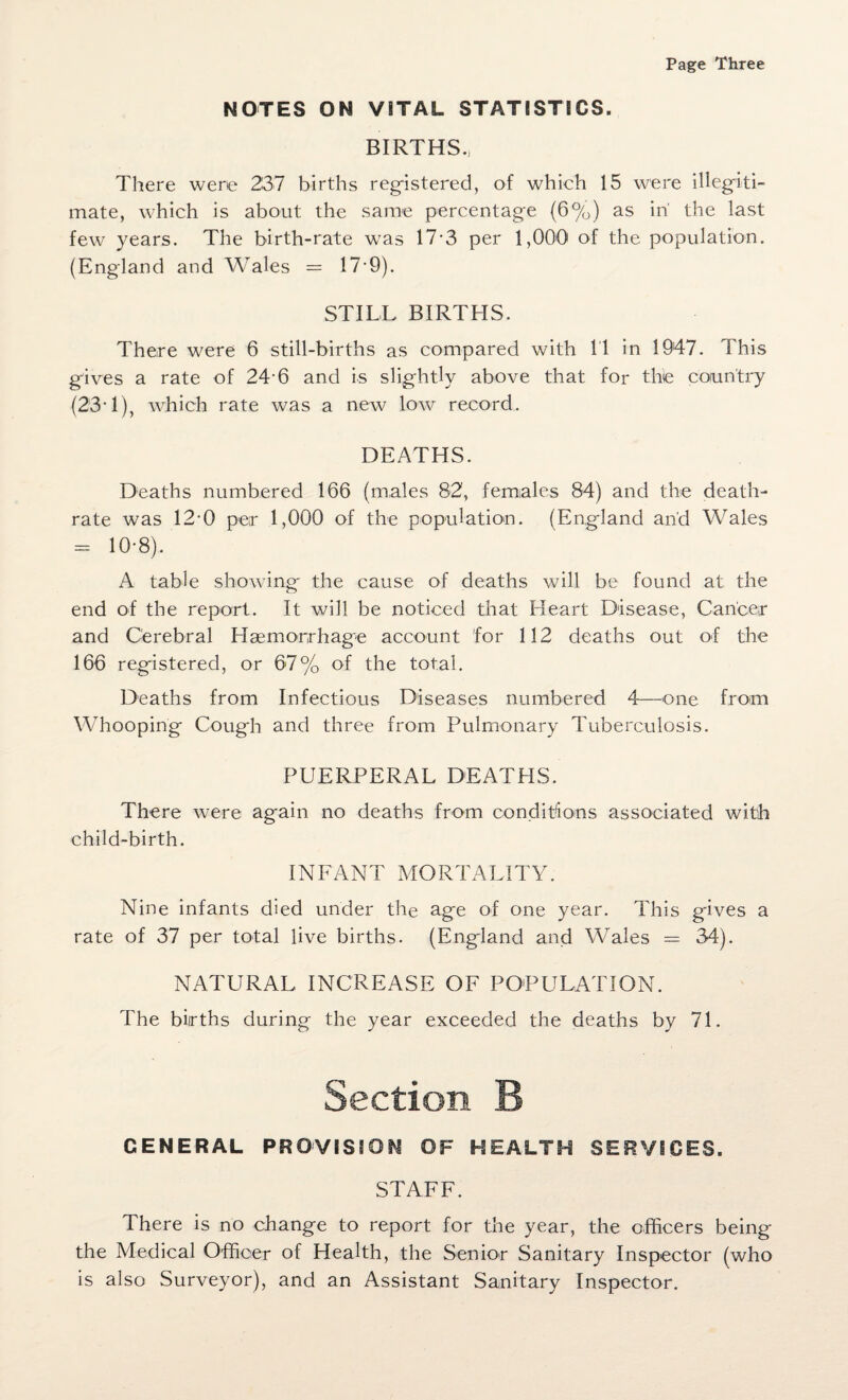 Page Three NOTES ON VITAL STATISTICS. BIRTHS., There were 237 births registered, of which 15 were illegiti¬ mate, which is about the same percentage (6%) as in' the last few years. The birth-rate was 17-3 per 1,000 of the population. (England and Wales = 17-9). STILL BIRTHS. There were 6 still-births as compared with 11 in 1947. This gives a rate of 24-6 and is slightly above that for the country (23• 1), which rate was a new low record. DEATHS. Deaths numbered 166 (males 82, females 84) and the death- rate was 120 per 1,000 of the population. (England and Wales - 10-8). A table showing the cause of deaths will be found at the end of the report. It will be noticed that Heart Disease, Cancer and Cerebral Haemorrhage account for 112 deaths out of the 166 registered, or 67% of the total. Deaths from Infectious Diseases numbered 4—one from Whooping Cough and three from Pulmonary Tuberculosis. PUERPERAL DEATHS. There were again no deaths from conditions associated with child-birth. INFANT MORTALITY. Nine infants died under the age of one year. This gives a rate of 37 per total live births. (England and Wales — 34). NATURAL INCREASE OF POPULATION. The births during the year exceeded the deaths by 71. Section B GENERAL PROVISION OF HEALTH SERVICES. STAFF. There is no change to report for the year, the officers being the Medical Officer of Health, the Senior Sanitary Inspector (who is also Surveyor), and an Assistant Sanitary Inspector.