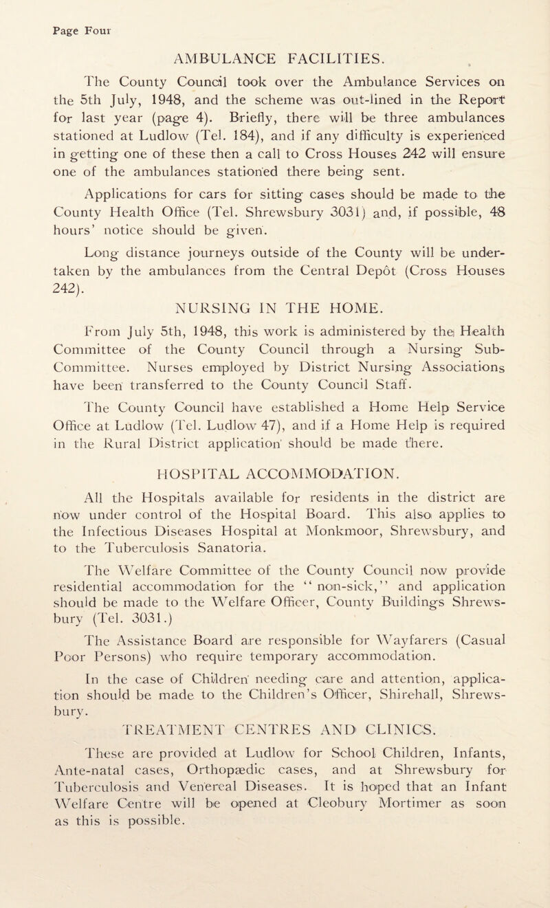 AMBULANCE FACILITIES. The County Council took over the Ambulance Services on the 5th July, 1948, and the scheme was out-lined in the Report for last year (pag-e 4). Briefly, there will be three ambulances stationed at Ludlow (Tel. 184), and if any difficulty is experienced in getting one of these then a call to Cross Houses 242 will ensure one of the ambulances stationed there being sent. Applications for cars for sitting cases should be made to the County Health Office (Tel. Shrewsbury 3031) and, if possible, 48 hours’ notice should be given. Long distance journeys outside of the County will be under¬ taken by the ambulances from the Central Depot (Cross Houses 242). NURSING IN THE HOME. From July 5th, 1948, this work is administered by thej Health Committee of the County Council through a Nursing Sub- Committee. Nurses employed by District Nursing Associations have been transferred to the County Council Staff. The County Council have established a Home Help Service Office at Ludlow (Tel. Ludlow 47), and if a Home Help is required in the Rural District application' should be made there. HOSPITAL A CCOM MOD AT ION. All the Hospitals available for residents in the district are how under control of the Hospital Board. This alsoi applies to the Infectious Diseases Hospital at Monkmoor, Shrewsbury, and to the Tuberculosis Sanatoria. The Welfare Committee of the County Council now provide residential accommodation for the “nan-sick,” and application should be made to the Welfare Officer, County Buildings Shrews¬ bury (Tel. 3031.) The Assistance Board are responsible for Wayfarers (Casual Poor Persons) who require temporary accommodation. In the case of Children' needing care and attention, applica¬ tion should be made to the Children’s Officer, Shirehall, Shrews¬ bury. TREATMENT CENTRES AND CLINICS. These are provided at Ludlow for School Children, Infants, Ante-natal cases, Orthopaedic cases, and at Shrewsbury for Tuberculosis and Venereal Diseases. It is hoped that an Infant Welfare Centre will be opened at Cleobury Mortimer as soon as this is possible.