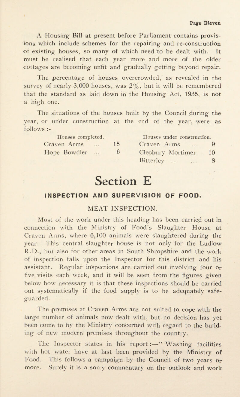 A Housing Bill at present before Parliament contains provis¬ ions which include schemes for the repairing and re-construction of existing houses, so many of which need to be dealt with. It must be realised that each year more and more oif the older cottages are becoming unfit and gradually getting beyond repair. The percentage of houses overcrowded, as revealed in the survey of nearly 3,000 houses, was 2%, but it will be remembered that the standard as laid down in the Housing Act, 1935, is not a high one. The situations of the houses built by the Council during the year, or under construction at the end of the year, were as follows :- Houses completed. Houses under construction. Craven Arms ... 15 Craven Arms ... 9 Hope Bowdler ... 6 Cleobury Mortimer 10 Bitterley ••• ••• 8 Section E INSPECTION AMD SUPERVISION OF FOOD. MEAT INSPECTION. Most of the work under this heading has been carried out in connection with the Ministry of Food’s Slaughter House at Craven Arms, where 6,100 animals were slaughtered during the year. This central slaughter house is not only for the Ludlow R.D., but also for other areas in South Shropshire and the work of inspection falls upon the Inspector for this district and his assistant. Regular inspections are carried out involving four or five visits each week, and it will be seen from the figures given below how necessary it is that these inspections should be carried out systematically if the food supply is to be adequately safe¬ guarded. The premises at Craven Arms are not suited to cope with the large number of animals now dealt with, but no decision'has yet been come to by the Ministry concerned with regard to the build¬ ing of new modern premises throughout the country. The Inspector states in his report :—“ Washing facilities with hot water have at last been provided by the Ministry of Food. This follows a campaign by the Council of two years Or more. Surely it is a sorry commentary on the outlook and work