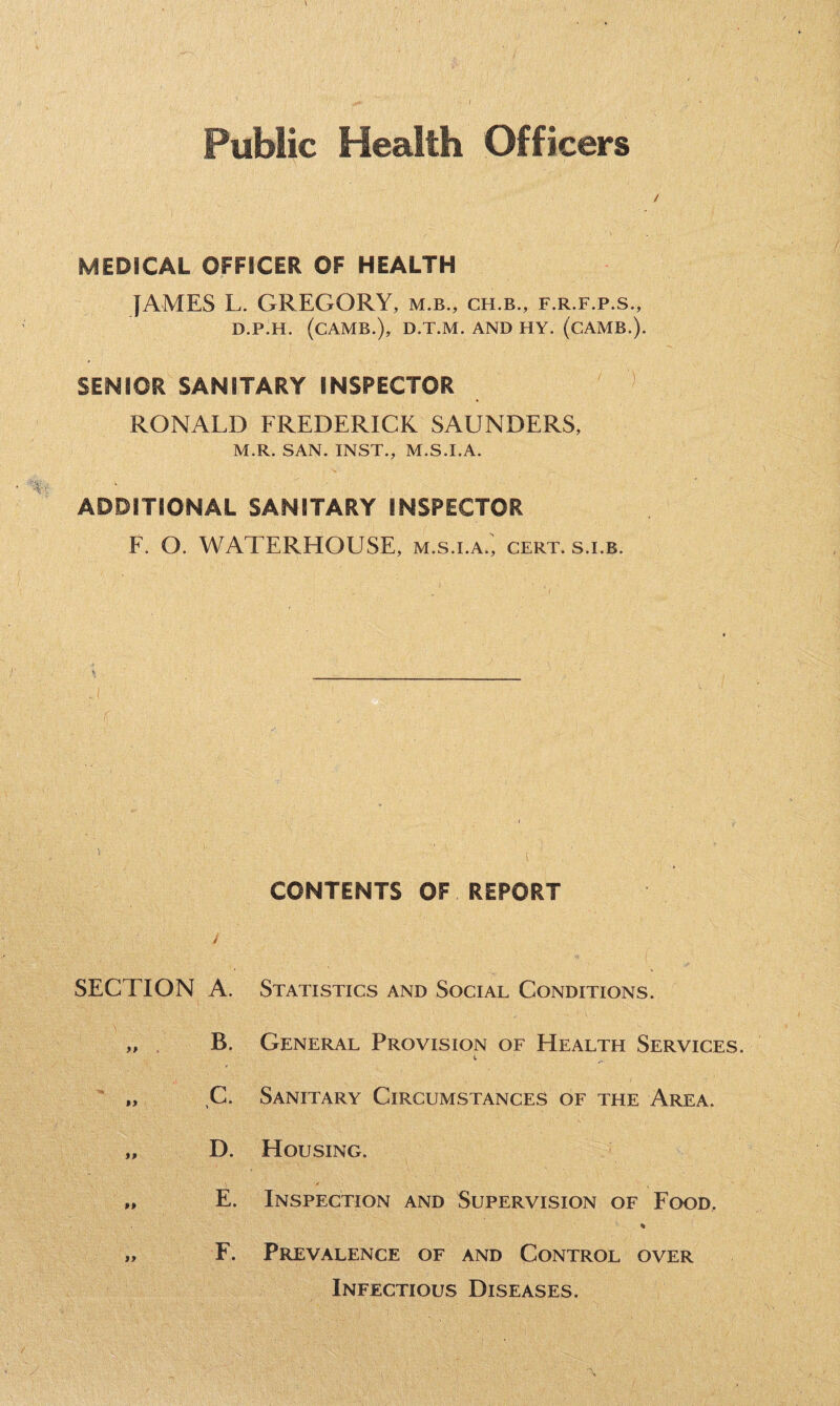 Public Health Officers MEDICAL OFFICER OF HEALTH JAMES L. GREGORY, m.b., ch.b., f.r.f.p.s., D.P.H. (CAMB.), D.T.M. AND HY. (CAMB.). SENIOR SANITARY INSPECTOR RONALD FREDERICK SAUNDERS, M.R. SAN. INST., M.S.I.A. ADDITIONAL SANITARY INSPECTOR F. O. WATERHOUSE, m.s.i.a., cert, s.i.b. CONTENTS OF REPORT SECTION A. Statistics and Social Conditions. „ . B. General Provision of Health Services. i „ C. Sanitary Circumstances of the Area. „ D. Housing. „ E. Inspection and Supervision of Food, % „ F. Prevalence of and Control over Infectious Diseases.