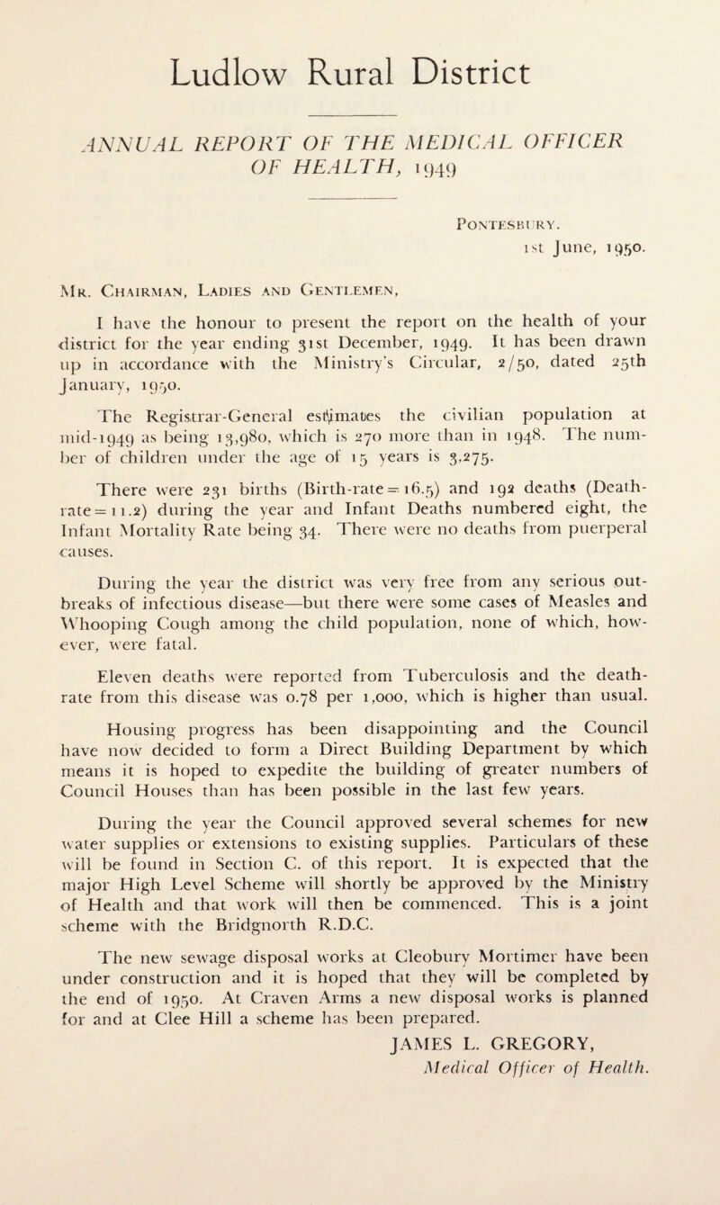 ANNUAL REPORT OF THE MEDICAL OFFICER OF HEALTH, 1949 Pontes k i) ry . 1 st June, 1950. Mr. Chairman, Ladies and Gentlemen, I have the honour to present the report on the health of your district for the year ending 31st December, 1949. It has been drawn up in accordance with the Ministry’s Circular, 2/50, dated 25th January, 1950. The Registrar-General estimates the civilian population at mid-1949 as being 13,980, which is 270 more than in 1948. The num¬ ber of children under the age of 15 years is 3,275. There were 231 births (Birth-rate — 16.5) and 192 deaths (Death- rate = 11.2) during the year and Infant Deaths numbered eight, the Infant Mortality Rate being 34. There were no deaths from puerperal causes. During the year the district was very free from any serious out¬ breaks of infectious disease—but there were some cases of Measles and Whooping Cough among the child population, none of which, how¬ ever, were fatal. Eleven deaths were reported from Tuberculosis and the death- rate from this disease was 0.78 per 1,000, which is higher than usual. Housing progress has been disappointing and the Council have now decided to form a Direct Building Department by which means it is hoped to expedite the building of greater numbers of Council Houses than has been possible in the last few years. During the year the Council approved several schemes for new water supplies or extensions to existing supplies. Particulars of these will be found in Section C. of this report. It is expected that the major High Level Scheme will shortly be approved by the Ministry of Health and that work will then be commenced. This is a joint scheme with the Bridgnorth R.D.C. The new sewage disposal works at Cleobury Mortimer have been under construction and it is hoped that they will be completed by the end of 1950. At Craven Arms a new disposal works is planned for and at Clee Hill a scheme has been prepared. JAMES L. GREGORY, Medical Officer of Health.