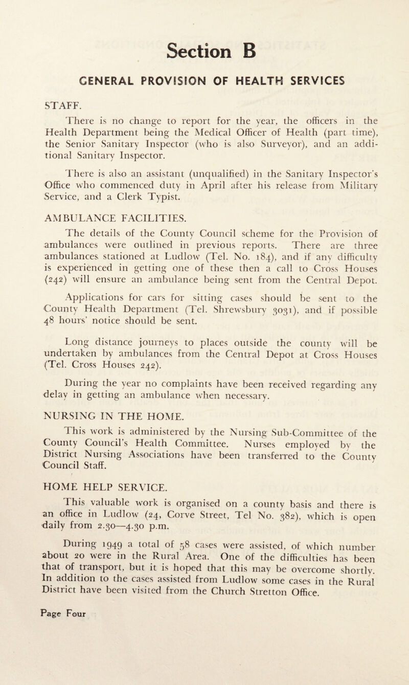 GENERAL PROVISION OF HEALTH SERVICES STAFF. There is no change to report for the year, the officers in the Health Department being the Medical Officer of Health (part time), the Senior Sanitary Inspector (who is also Surveyor), and an addi¬ tional Sanitary Inspector. There is also an assistant (unqualified) in the Sanitary Inspector’s Office who commenced duty in April after his release from Military Service, and a Clerk Typist. AMBULANCE FACILITIES. The details of the County Council scheme for the Provision of ambulances were outlined in previous reports. There are three ambulances stationed at Ludlow (Tel. No. 184), and if any difficulty is experienced in getting one of these then a call to Cross Houses (242) will ensure an ambulance being sent from the Central Depot. Applications for cars for sitting cases should be sent to the County Health Department (Tel. Shrewsbury 3031), and if possible 48 hours’ notice should be sent. Long distance journeys to places outside the county will be undertaken by ambulances from the Central Depot at Cross Houses (Tel. Cross Houses 242). During the year no complaints have been received regarding any delay in getting an ambulance when necessary. NURSING IN THE HOME. This work is administered by the Nursing Sub-Committee of the County Council’s Health Committee. Nurses employed by the District Nursing Associations have been transferred to the County Council Staff. HOME HELP SERVICE. This valuable work is organised on a county basis and there is an office in Ludlow (24, Corve Street, Tel No. 382), which is open daily from 2.30—4.30 p.m. During 1949 a total of 58 cases were assisted, of which number about 20 were in the Rural Area. One of the difficulties has been that of transport, but it is hoped that this may be overcome shortly. In addition to the cases assisted from Ludlow some cases in the Rural District have been visited from the Church Stretton Office.
