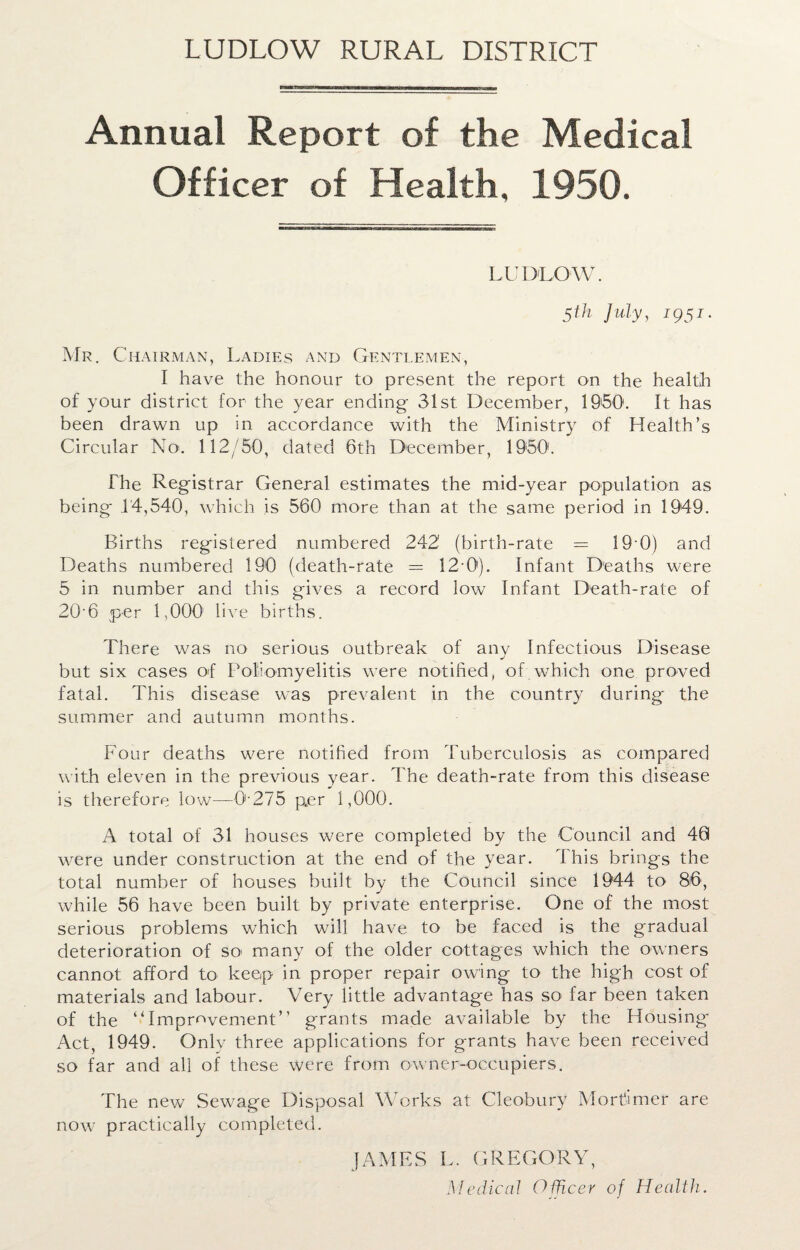 Annual Report of the Medical Officer of Health, 1950. LUDLOW. 5th July, T95J * Mr. Chairman, Ladies and Gentlemen, I have the honour to present the report on the health of your district for the year ending 31st December, 1950. It has been drawn up in accordance with the Ministry of Health’s Circular No. 112/50, dated 6th December, 1950'. The Registrar General estimates the mid-year population as being 14,540, which is 560 more than at the same period in 1949. Births registered numbered 242' (birth-rate — 19 0) and Deaths numbered 190 (death-rate = 12-0). Infant Deaths were 5 in number and this gives a record low Infant Death-rate of 20-6 per 1,000' live births. There was no serious outbreak of any Infectious Disease but six cases of Poliomyelitis were notified, of which one proved fatal. This disease was prevalent in the country during the summer and autumn months. Four deaths were notified from Tuberculosis as compared with eleven in the previous year. The death-rate from this disease is therefore low—0-275 p.er 1,000. A total of 31 houses were completed by the Council and 40 were under construction at the end of the year. Phis brings the total number of houses built by the Council since 1944 to 86, while 56 have been built by private enterprise. One of the most serious problems which will have to be faced is the gradual deterioration of so many of the older cottages which the owners cannot afford to keep in proper repair owing to the high cost of materials and labour. Very little advantage has so far been taken of the “Improvement” grants made available by the Housing Act, 1949. Only three applications for grants have been received so far and all of these were from owner-occupiers. The new Sewage Disposal Works at Cleobury Mortimer are now practically completed. JAMES L. GREGORY, Medical Officer of Health.