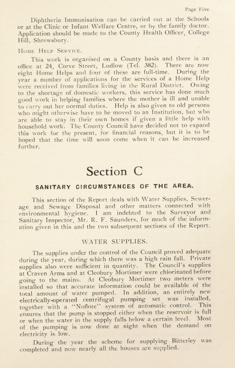 Diphtheria Immunisation can be carried out at the Schools or at the Clinic or Infant Welfare Centre, or by the family doctor. Application should be made to the County Health Officer, College Hill, Shrewsbury. Home Help Service. This work is organised on a County basis and there is an office at 24, Corve Street, Ludlow (Tel. 382). There are now eight Home Helps and four of these are full-time. During the year a number of applications for the services of a Home Help were received from families living in the Rural District. Owing to the shortage of domestic workers, this service has done much good work in helping families where the mother is ill and unable to carry out her normal duties. Help is alsoi given to old persons who might otherwise have to be moved to an Institution, but who are able to stay in their own homes if given a little help with household work. The County Council have decided not to expand this work for the present, for financial reasons, but it is to be hoped that the time will soon come when it can be increased further. Section C SANITARY Cl RCU IVi STANCES OF THE AREA, This section of the Report deals with Water Supplies, Sewer¬ age and Sewage Disposal and other matters connected with environmental hygiene. I am indebted to the Surveyor and Sanitary Inspector, Mr. R. F. Saunders, for much of the inform¬ ation given in this and the two subsequent sections of the Report. WATER SUPPLIES. The supplies under the control of the Council proved adequate during the year, during which there was a high rain fall. Private supplies also: were sufficient in quantity. 1 he Council’s supplies at Craven Arms and at Cleobury Mortimer were chlorinated before going to the mains. At Cleobury Mortimer two meters were installed so that accurate information could be available of the total amount of water pumped. In addition, an entirely new electrically-operated centrifugal pumping set was installed, together with a ilNoflote ’ system of automatic control. This ensures that the pump is stopped either when the reservoir is full or when the water in the supply falls below a certain level. Most of the pumping is now7 done at night wffien the demand on electricity is low. During the year the scheme for supplying. Bitterley was completed and now nearly all the houses are supplied.