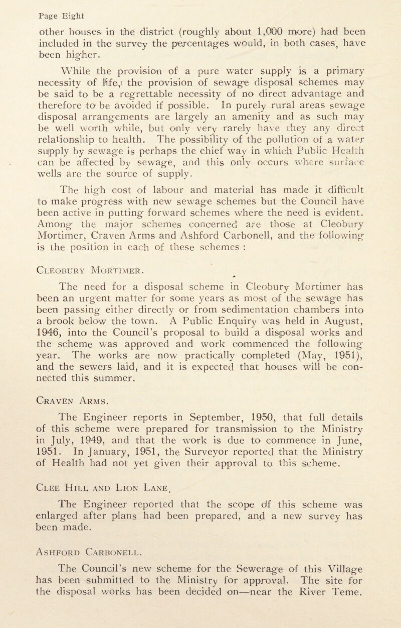 Page Eight other houses in the district (roughly about 1,000 more) had been included in the survey the percentages would, in both cases) have been higher. While the provision of a pure water supply is a primary necessity of 15fe,i the provision of sewage disposal schemes may be said to be a regrettable necessity of no' direct advantage and therefore to be avoided if possible. In purely rural areas sewage disposal arrangements are largely an amenity and as such may be well worth while, but only very rarely have they any direct relationship to health. The possibility of the pollution of a water supply by sewage is perhaps the chief way in which Public Health can be affected by sew^age, and this only occurs where surface wells are the source of supply. The high cost of labour and material has made it difficult to make progress with new sewage schemes but the Council have been active in putting* forward schemes wffiere the need is evident. Among the major schemes concerned are those at Cleobury Mortimer, Craven Arms and Ashford Carbonell, and the following is the position in each of these schemes : Cleobury Mortimer. The need for a disposal scheme in Cleobury Mortimer has been an urgent matter for some years as most of the sewage has been passing either directly or from sedimentation chambers into a brook below the towm. A Public Enquiry was held in August, 1946, into the Council’s proposal to build a disposal works and the scheme was approved and work commenced the following year. The works are now practically completed (May, 1951), and the sewers laid, and it is expected that houses will be con¬ nected this summer. Craven Arms. The Engineer reports in September, 1950, that full details of this scheme were prepared for transmission to the Ministry in July, 1949, and that the work is due to commence in June, 1951. In January, 1951, the Surveyor reported that the Ministry of Health had not yet given their approval to this scheme. Clee Hill and Lion Lane. The Engineer reported that the scope df this scheme was enlarged after plans had been prepared, and a new survey has been made. Ashford Carbonell. The Council’s new scheme for the Sewerage of this Village has been submitted to the Ministry for approval. The site for the disposal works has been decided on—near the River Teme.