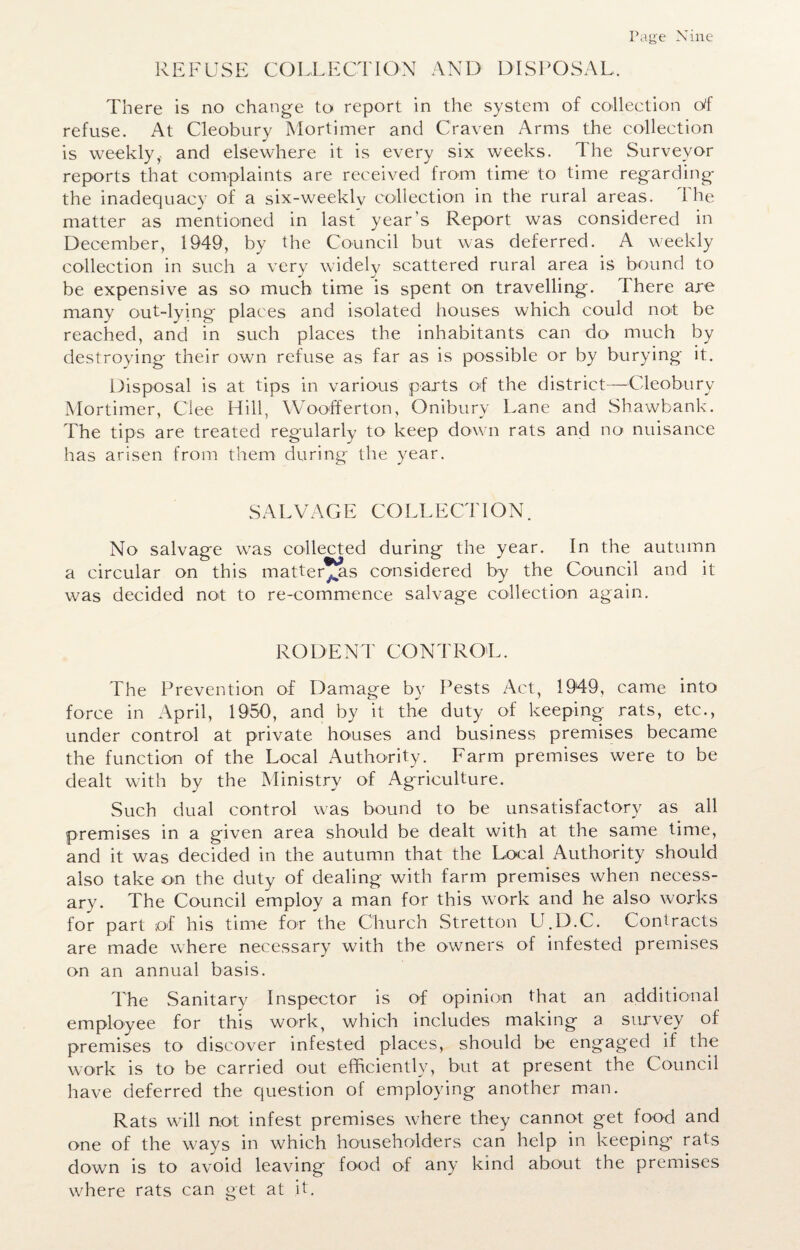 rage Nine REFUSE COLLECTION AND DISPOSAL. There is no change to report in the system of collection cWf refuse. At Cleobury Mortimer and Craven Arms the collection is weekly,, and elsewhere it is every six weeks. The Surveyor reports that complaints are received from time to time regarding the inadequacy of a six-weekly collection in the rural areas. The matter as mentioned in last year’s Report was considered in December, 1949, by the Council but was deferred. A weekly collection in such a very widely scattered rural area is bound to be expensive as so much time is spent on travelling. I here are many out-lying places and isolated houses which could not be reached, and in such places the inhabitants can do much by destroying their own refuse as far as is possible or by burying it. Disposal is at tips in various parts of the district—Cleobury Mortimer, Gee Hill, Woofferton, Onibury Lane and Shawbank. The tips are treated regularly to keep down rats and no nuisance has arisen from them during the year. SALVAGE COLLECTION. No salvage was collected during the year. In the autumn a circular on this matter^as considered by the Council and it was decided not to re-commence salvage collection again. RODENT CONTROL. The Prevention of Damage by Pests Act, 1949, came into force in April, I960, and by it the duty of keeping rats, etc., under control at private houses and business premises became the function of the Local Authority. Farm premises were to be dealt with by the Ministry of Agriculture. Such dual control was bound to be unsatisfactory as all premises in a given area should be dealt with at the same time, and it was decided in the autumn that the Local Authority should also take on the duty of dealing with farm premises when necess¬ ary. The Council employ a man for this work and he also works for part of his time for the Church Stretton U.D.C. Contracts are made where necessary with the owners of infested premises on an annual basis. The Sanitary Inspector is of opinion that an additional employee for this work, which includes making a survey of premises to discover infested places, should be engaged if the work is to be carried out efficiently, but at present the Council have deferred the question of employing another man. Rats will not infest premises where they cannot get food and one of the ways in which householders can help in keeping rats down is to avoid leaving food of any kind about the premises where rats can get at it.