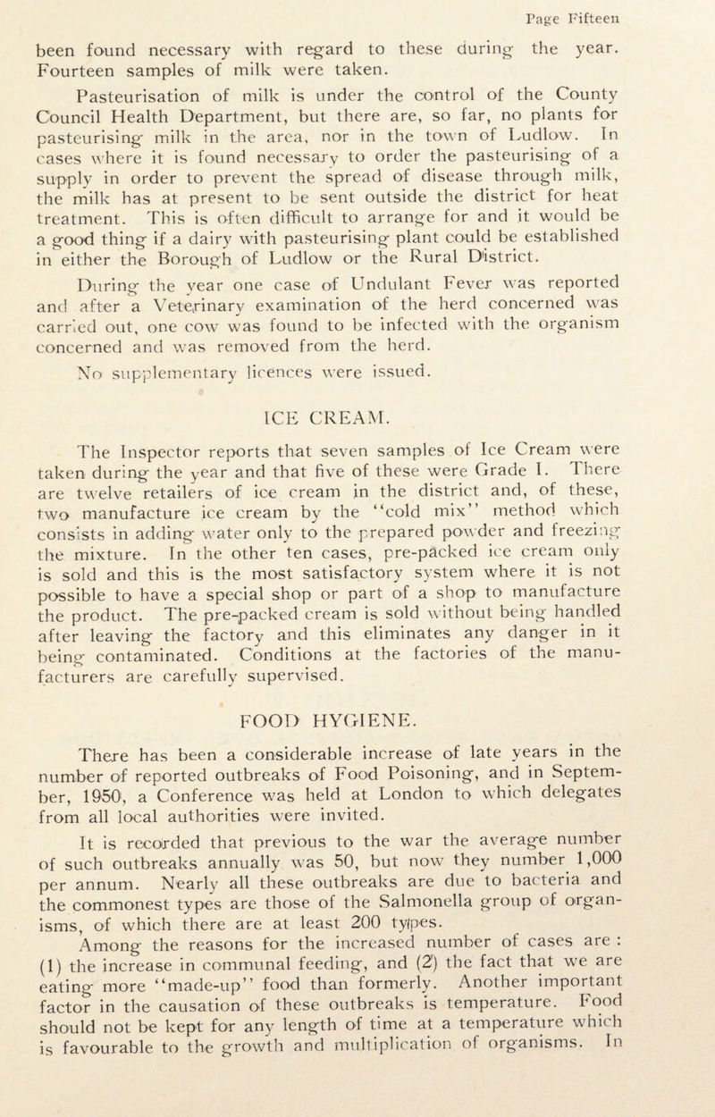 been found necessary with regard to these during the year. Fourteen samples of milk were taken. Pasteurisation of milk is under the control of the County Council Health Department, but there are, so far, no plants for pasteurising' milk in the area, nor in the town of Ludlow. In cases where it is found necessary to order the pasteurising of a supply in order to prevent the spread of disease through milk, the milk has at present to be sent outside the district for heat- treatment. This is often difficult to arrange for and it would be a good thing if a dairy with pasteurising plant could be established in either the Borough of Ludlow or the Rural District. During the vear one case of Undulant Fever was reported and after a Veterinary examination of the herd concerned was carried out, one cow was found to be infected with the organism concerned and was removed from the herd. No supplementary licences were issued. ICE CREAM. The Inspector reports that seven samples of Ice Cream were taken during the year and that five of these were Grade I. There are twelve retailers of ice cream in the district and, of these, two manufacture ice cream by the “cold mix” method which consists in adding water only to the prepared powder and freezing the mixture. In the other ten cases, pre-packed ice cream only is sold and this is the most satisfactory system where it is not possible to have a special shop or part of a shop to manufacture the product. The pre-packed cream is sold without being handled after leaving the factory and this eliminates any danger in it being contaminated. Conditions at the factories of the manu¬ facturers are carefully supervised. FOOD HYGIENE. Thexe has been a considerable increase of late years in the number of reported outbreaks of Food Poisoning, and in Septem¬ ber, 1950', a Conference was held at London to which delegates from all local authorities were invited. It is recoirded that previous to the war the average number of such outbreaks annually was 50, but now they number 1,000 per annum. Nearly all these outbreaks are due to bacteria and the commonest types are those of the Salmonella group of organ- isms, of which there are at least 200 types. Among the reasons for the increased number of cases are : (1) the increase in communal feeding, and (2') the fact that we are eating more “made-up’’ food than formerly. Another important factor in the causation of these outbreaks is temperature. Food should not be kept for any length of time at a temperature which is favourable to the growth and multiplication o! organisms. In