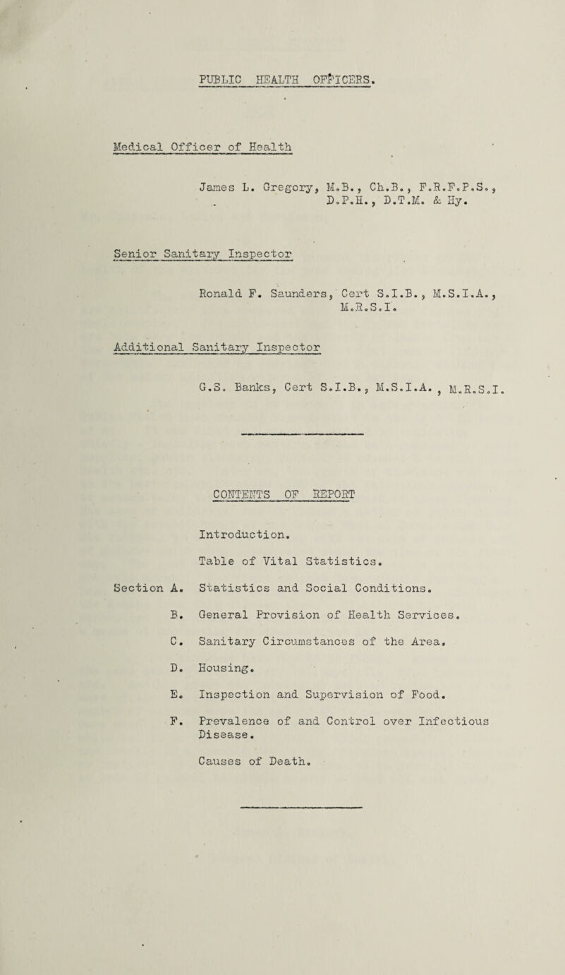 PUBLIC HEALTH OFFICERS Medical Officer of Health James L. Gregory, M.B., Ch.B., F.R.F.P.S., D.P.H., D.T.M. <5; Hy. Senior Sanitary Inspector Ronald F. Saunders, Cert S.I.B., M.S.I.A., M.H.S.I. Additional Sanitary Inspector G.3. Banks, Cert S.I.B., M.S.I.A. f M.R.S.I. CONTENTS OF REPORT Section A. B. C. D. E. F. Introduction. Table of Vital Statistics. Statistics and Social Conditions. General Provision of Health. Services. Sanitary Circumstances of the Area. Housing. Inspection and Supervision of Food. Prevalence of and Control over Infectious Disea.se. Causes of Death