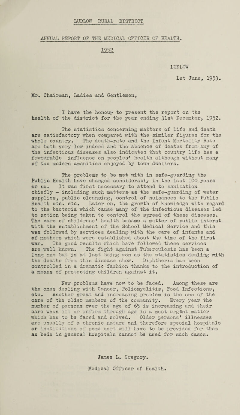 AMTTUAL REPORT OR THE MEDICAL OFFICER OF HEALTH. 1952 LUDLOW Lst June, 1953. Mr. Chairman, Ladies and Gentlemen, I have the honour to present the report on the health of the district for the year ending 31st December, 1952. The statistics concerning matters of life and death are satisfactory when compared with the similar figures for the whole country. The death-rate and the Infant Mortality Rate are both very low indeed and the absence of deaths from any of the infectious diseases also indicates that country life has a favourable influence on peoples-' health although without many of the modern amenities enjoyed by town dwellers. The problems to be met with in safe-guarding the Public Health have changed considerably in the last 100 years or so. It was first necessary to attend to sanitation chiefly - including such matters- as the safe-guarding of water supplies, public cleansing, control of nuisances to the Public Health etc. etc. Later on, the growth of knowledge with regard to the bacteria which cause many of the infectious diseases led to action being taken to control the spread of these diseases. The care of childrens' health became a matter of public interst with the establishment of the School Medical Service and this was followed by services dealing with the care of infants and of mothers which were established about the time of the first war. The good results which have followed these services are well known. The fight against Tuberculosis has been a long one but is at last being won as the statistics dealing with the deaths from this disease show. Diphtheria has been controlled in a dramatic fashion thanks to the introduction of a means of protecting children against it, Rev/ problems have now to be faced. Among these are the ones dealing with Cancer, Poliomyelitis, Food Infections, etc. Another great and increasing problem is the one of the care of the older members of the community. Every year the number of persons over the age of 65 is increasing and their care when ill or infirm through age is a most urgent matter which has to be faced and solved. Older persons' illnesses are usually of a chronic nature and therefore special hospitals or institutions of some sort will have to be provided for them as beds in general hospitals cannot be used for such cases. James L. Gregory. Medical Officer of Health