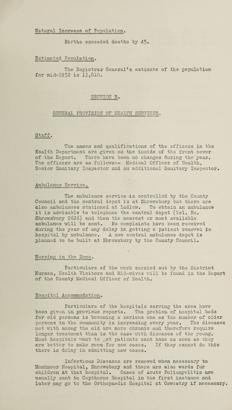 Natural Increase of Population Births exceeded, deaths by 45* Estimated Population. The Registrar General’s estimate of the population for mid-1952 is 13,810. SECTION B. GENERAL PROVISION OP HEALTH SERVICES. Staff. The names and qualifications of the officers in the Health Department are given on the inside of the front cover of the Report. There have been no changes during the year. The officers are as followsMedical Officer of Health, Senior Sanitary Inspector and an additional Sanitary Inspector. Ambulance Service. The ambulance service -is controlled by the County Council and the central depot is at Shrewsbury but there are also ambulances stationed at Ludlow. To obtain an ambulance it is advisable to telephone the central depot (Tel. No. Shrewsbury 2626) and then the nearest or most available ambulance will be sent. No complaints have been received during the year of any delay in getting a patient removed to hospital by ambulance. A new central ambulance depot is planned to be built at Shrewsbury by the County Council. Nursing in the Home. Particulars of the work carried out by the District Nurses, Health Visitors and Mid-wives will be found in the Report of the County Medical Officer of Health. Hospital Accommodation. Particulars of the hospitals serving the area have been given in previous reports. The problem of hospital beds for old persons is becoming a serious one as the number of older persons in the community is increasing every year. The diseases met with among the old are more chronic and therefore require longer treatment than is the case with diseases of the young. Most hospitals want to get patients sent home as soon as they are better to make room for new cases. If they cannot do this there is delay in admitting new cases. Infectious Diseases are removed when necessary to Monkmoor Hospital, Shrewsbury and there are also wards for children at that hospital. Cases of Acute Poliomyelitis are usually sent to Copthorne Hospital in the first instance and later may go to the Orthopaedic Hospital at Oswestry if necessary.