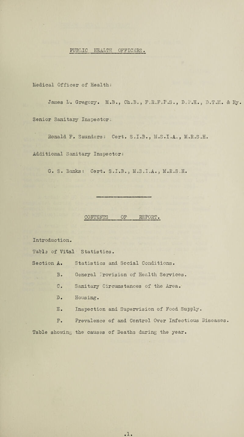 PUBLIC HEALTH OFFICERS Medical Officer of Health; James L. Gregory. M.B., Ch.B., F.R.F.P.S., D.P.H., D.T.M. & Hy. Senior Sanitary Inspector. Ronald F. Saunders; Cert. S.I.B., M.S.I.A., M.R.S.H. Additional Sanitary Inspector; G. S. Banks; Cert. S.I.B., M.S.I.A.? M.R.S.H. CONTENTS OF REPORT. Introduction. Tatia of Vital Statistics. Section A. B. C. D. E. F. Statistics and Social Conditions. General J.rovision of Health Services. Sanitary Circumstances of the Area. Housing. Inspection and Supervision of Food Supply. Prevalence of and Control Over Infectious Diseases Table showing the causes of Deaths during the year, 1