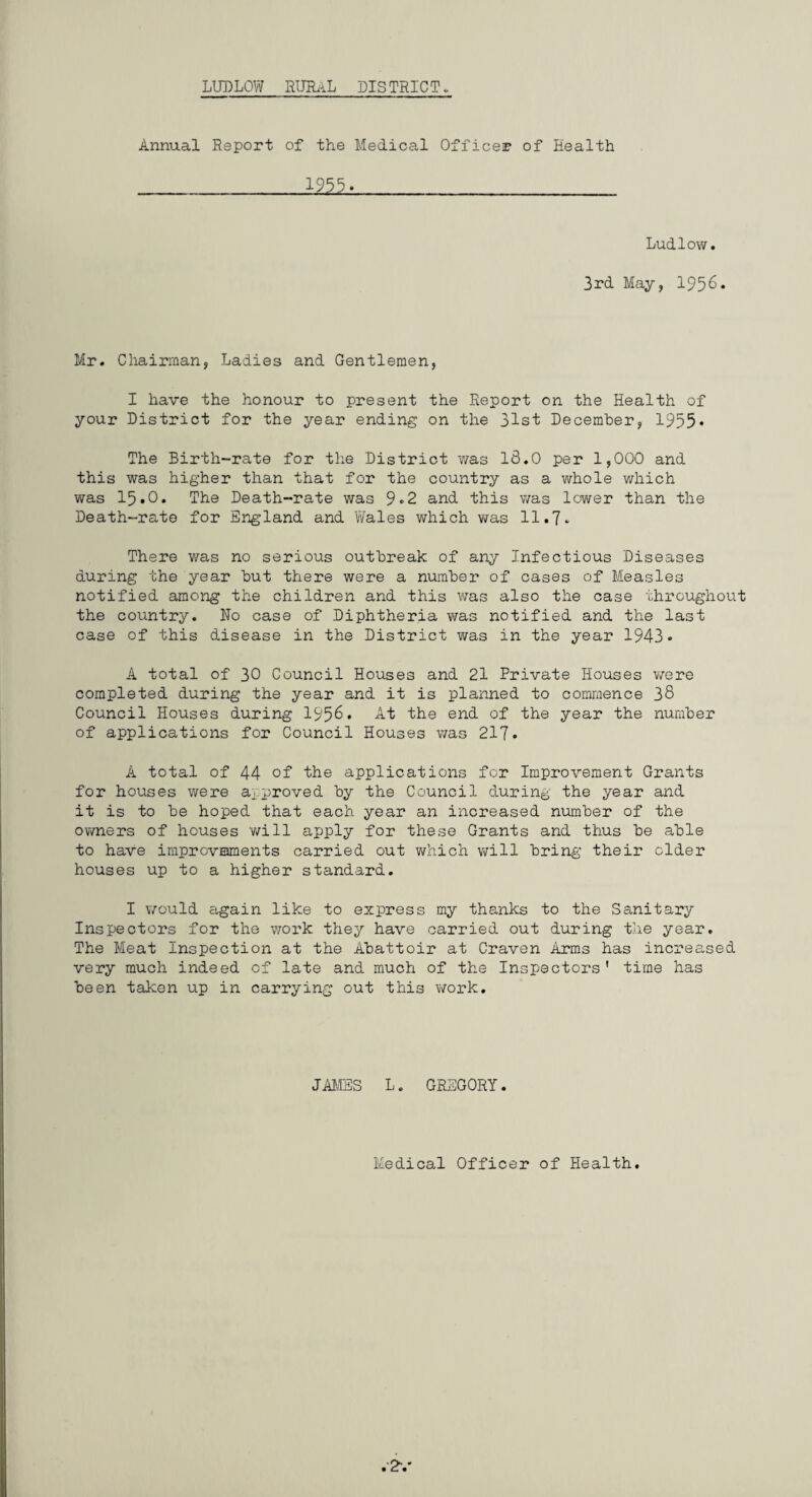 Annual Report of the Medical Officer of Health 1955. Ludlow. 3rd May, 195^* Mr. Chairman, Ladies and Gentlemen, I have the honour to present the Report on the Health of your District for the year ending on the 31st December, 1955* The Birth-rate for the District was 13.0 per 1,000 and this was higher than that for the country as a whole which was 15.0. The Death-rate was 9«2 and this was lower than the Death-rate for England and 1/Vales which was 11.7. There was no serious outbreak of any Infectious Diseases during the year but there were a number of cases of Measles notified among the children and this was also the case throughout the country. No case of Diphtheria was notified and the last case of this disease in the District was in the year 1943* A total of 30 Council Houses and 21 Private Houses were completed during the year and it is planned to commence 38 Council Houses during 1956. At the end of the year the number of applications for Council Houses was 217. A total of 44 of the applications for Improvement Grants for houses were approved by the Council during the year and it is to be hoped that each year an increased number of the owners of houses will apply for these Grants and thus be able to have improvements carried out which will bring their cider houses up to a higher standard. I would again like to express my thanks to the Sanitary Inspectors for the work they have carried out during the year. The Meat Inspection at the Abattoir at Craven Arms has increased very much indeed of late and much of the Inspectors' time has been taken up in carrying out this work. JAMES L. GREGORY. Medical Officer of Health.