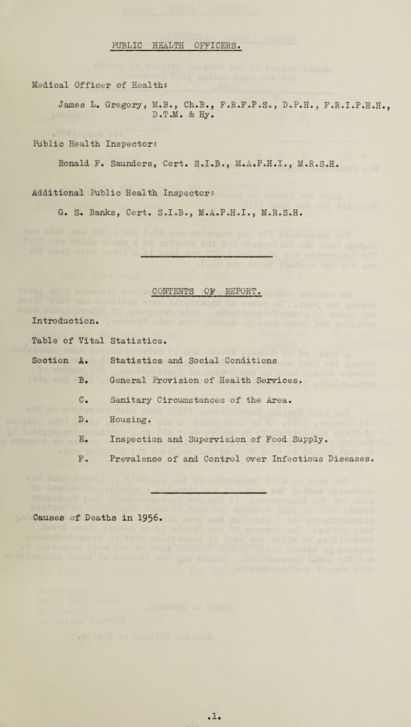 PUBLIC HEALTH OFFICERS Medical Officer of Healths James L. Gregory, M.B., Ch.B., F.R.F.P.S., D.P.H., F.R.I.P.H.H. D.T.M. & Hy. Public Health Inspectors Ronald F. Saunders, Cert. S.I.B., M.A.P.H.I., M.R.S.H. Additional Public Health Inspectors G. S. Banks, Cert. S.I.B., M.A.P.H.I., M.R.S.H. CONTENTS OF REPORT. Introduction. Table of Vital Section A. B. C. . D. E. F. Statistics. Statistics and Social Conditions General Provision of Health Services. Sanitary Circumstances of the Area. Housing. Inspection and Supervision of Food Supply. Prevalence of and Control over Infectious Diseases. Causes of Deaths in 1956