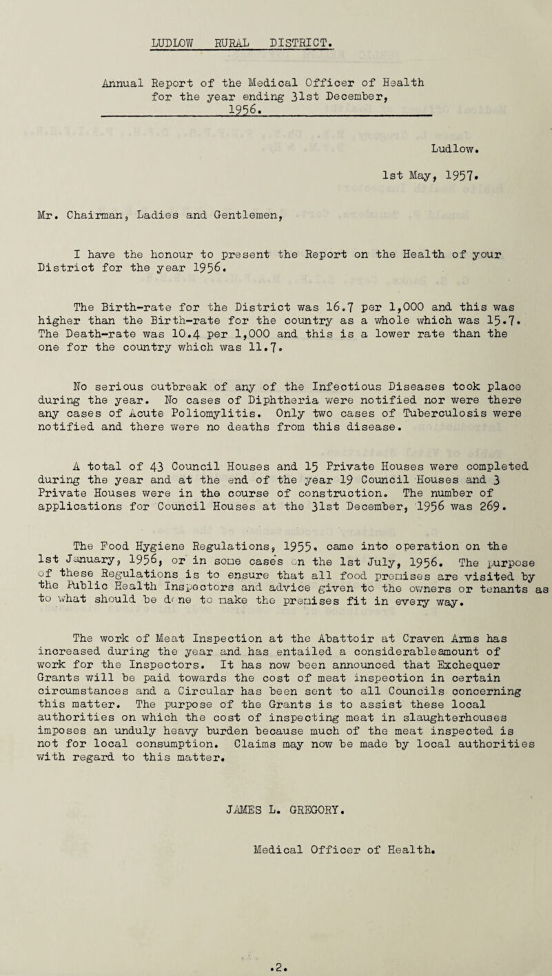 Annual Report of the Medical Officer of Health for the year ending 31st December, 1956. Ludlow. 1st May, 1957* Mr. Chairman, Ladies and Gentlemen, I have the honour to present the Report on the Health of your District for the year 1956. The Birth-rate for the District was 16.7 per 1,000 and this was higher than the Birth-rate for the country as a whole which was 15•7• The Death-rate was 10.4 per 1,000 and this is a lower rate than the one for the country which was 11.7* Ho serious outbreak of any of the Infectious Diseases took place during the year. Ho cases of Diphtheria were notified nor were there any cases of Acute Poliomylitis. Only two cases of Tuberculosis were notified and there were no deaths from this disease. A total of 43 Council Houses and 15 Private Houses were completed during the year and at the end of the year 19 Council Houses and 3 Private Houses were in the course of construction. The number of applications for Council Houses at the 31st December, 1956 was 269. The Pood Hygiene Regulations, 1955« came into operation on the 1st January, 1956, or in some cases on the 1st July, 1956. The purpose of these Regulations is to ensure that all food premises are visited by the Public Health Inspectors and advice given to the owners or tenants to what should be ne to make the premises fit in eveiy way. The work of Meat Inspection at the Abattoir at Craven Arms has increased during the year and has entailed a considerableamount of work for the Inspectors. It has now been announced that Exchequer Grants will be paid towards the cost of meat inspection in certain circumstances and a Circular has been sent to all Councils concerning this matter. The purpose of the Grants is to assist these local authorities on which the cost of inspecting meat in slaughterhouses imposes an unduly heavy burden because much of the meat inspected is not for local consumption. Claims may now be made by local authorities with regard to this matter. JAMES L. GREGORY. Medical Officer of Health.