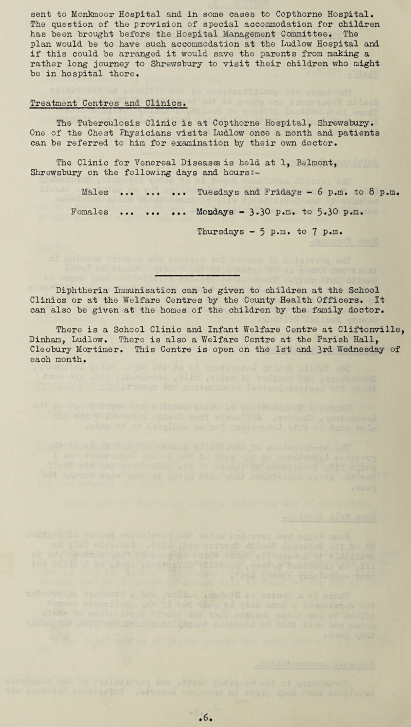 sent to Monkmoor Hospital and in some cases to Copthorne Hospital. The question of the provision of special accommodation for children has been brought before the Hospital Management Committee. The plan would be to have such accommodation at the Ludlow Hospital and if this could be arranged it would save the parents from making a rather long journey to Shrewsbury to visit their children who might bo in hospital there. Treatment Centres and Clinics. The Tuberculosis Clinic is at Copthorne Hospital, Shrewsbury. One of the Chest Physicians visits Ludlow once a month and patients can be referred to him for examination by their own doctor. The Clinic for Venereal Diseases is held at 1, Belmont, Shrewsbury on the following days and hourss- Males . ... Tuesdays and Fridays - 6 p.m. to 8 p.m. Females .. ... Mondays - 3.30 p.m. to 5*30 p.m. Thursdays - 5 P-ni. to 7 P«m. Diphtheria Immunisation can be given to children at the School Clinics or at the Welfare Centres by the County Health Officers. It can also be given at the homes of the children by the family doctor. There is a School Clinic and Infant Welfare Centre at Cliftonville Dinham, Ludlow. There is also a Welfare Centre at the Parish Hall, Cleobury Mortimer. This Centre is open on the 1st and 3rd Wednesday of each month.
