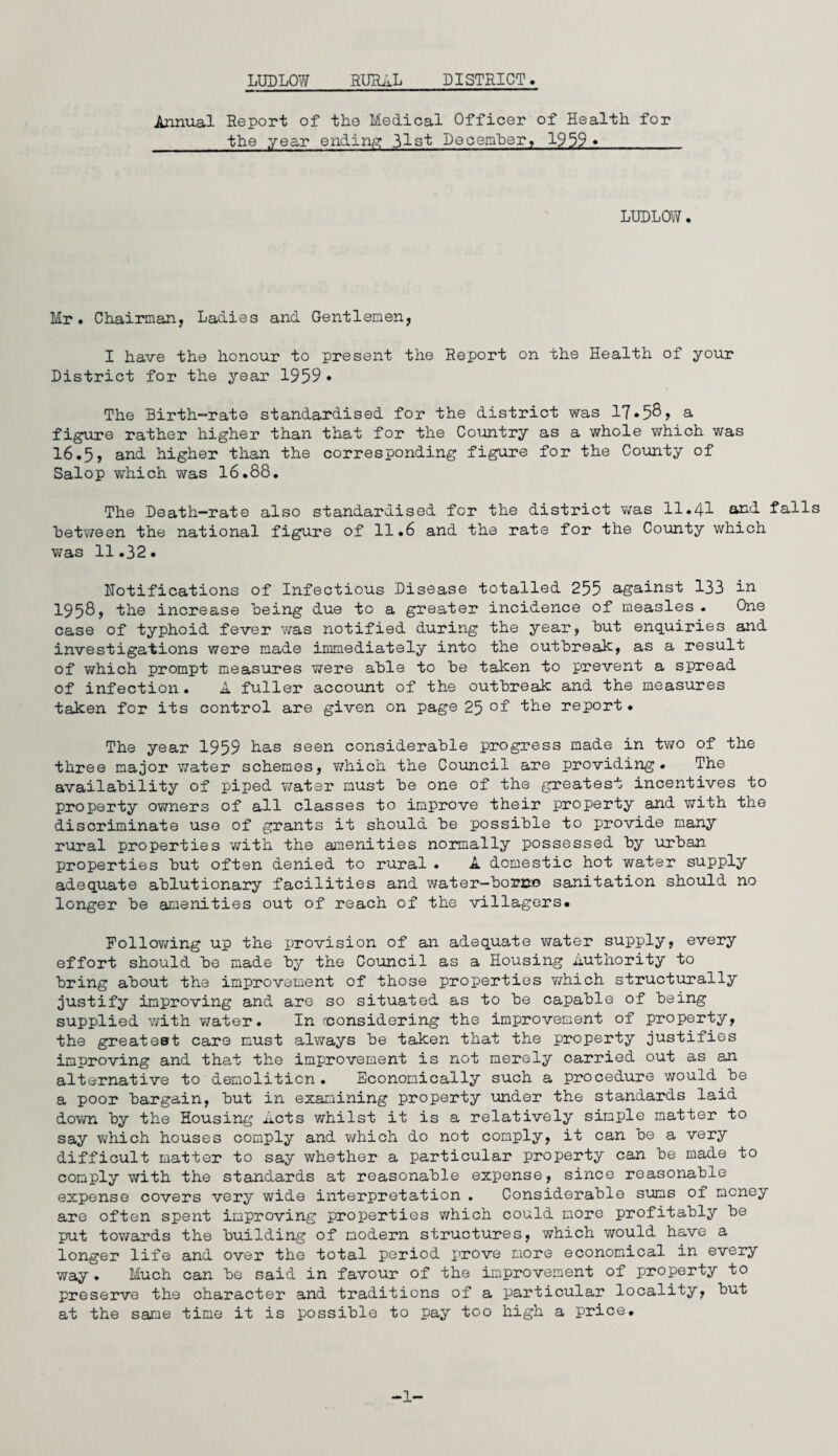 LUDLOW RURAL DISTRICT. Annual Report of the Medical Officer of Health for the year ending 3^-st December, 1959 » LUDLOW. Mr. Chairman, Ladies and Gentlemen, I have the honour to present the Report on the Health of your District for the year 1959 • The Birth-rate standardised for the district was 17*58> a figure rather higher than that for the Country as a whole which was 16.5, and higher than the corresponding figure for the County of Salop which was 16.88. The Death-rate also standardised for the district was 11.41 and falls Between the national figure of 11.6 and the rate for the County which was 11.32. Notifications of Infectious Disease totalled 255 against 133 in 1958, the increase Being due to a greater incidence of measles. One case of typhoid fever was notified during the year, But enquiries and investigations were made immediately into the outbreak, as a result of which prompt measures were able to Be taken to prevent a spread of infection. A fuller account of the outbreak and the measures taken for its control are given on page 25 °f ike report. The year 1959 has seen considerable progress made in two of the three major water schemes, which the Council are providing . The availability of piped water must be one of the greatest incentives to property owners of all classes to improve their property and with the discriminate use of grants it should be possible to provide many rural properties with the amenities normally possessed by urban properties but often denied to rural . A domestic hot water supply adequate ablutionary facilities and water—borno sanitation should no longer be amenities out of reach of the villagers. Following up the provision of an adequate water supply, every effort should be made by the Council as a Housing Authority to bring about the improvement of those properties which structurally justify improving and are so situated as to be capable of being supplied v/ith water. In (considering the improvement of property, the greatest care must always be taken that the property justifies improving and tha,t the improvement is not merely carried out as an alternative to demolition. Economically such a procedure would be a poor bargain, but in examining property under the standards laid down by the Housing Acts whilst it is a relatively simple matter to say which houses comply and which do not comply, it can be a very difficult matter to say whether a particular property can be made to comply with the standards at reasonable expense, since reasonable expense covers very wide interpretation . Considerable sums of money are often spent improving properties which could more profitably be put towards the building of modern structures, which would have a longer life and over the total period j'^ove more economical in every way. Much can be said in favour of the improvement of property to preserve the character and traditions of a particular locality, but at the same time it is possible to pay too high a price. -1-