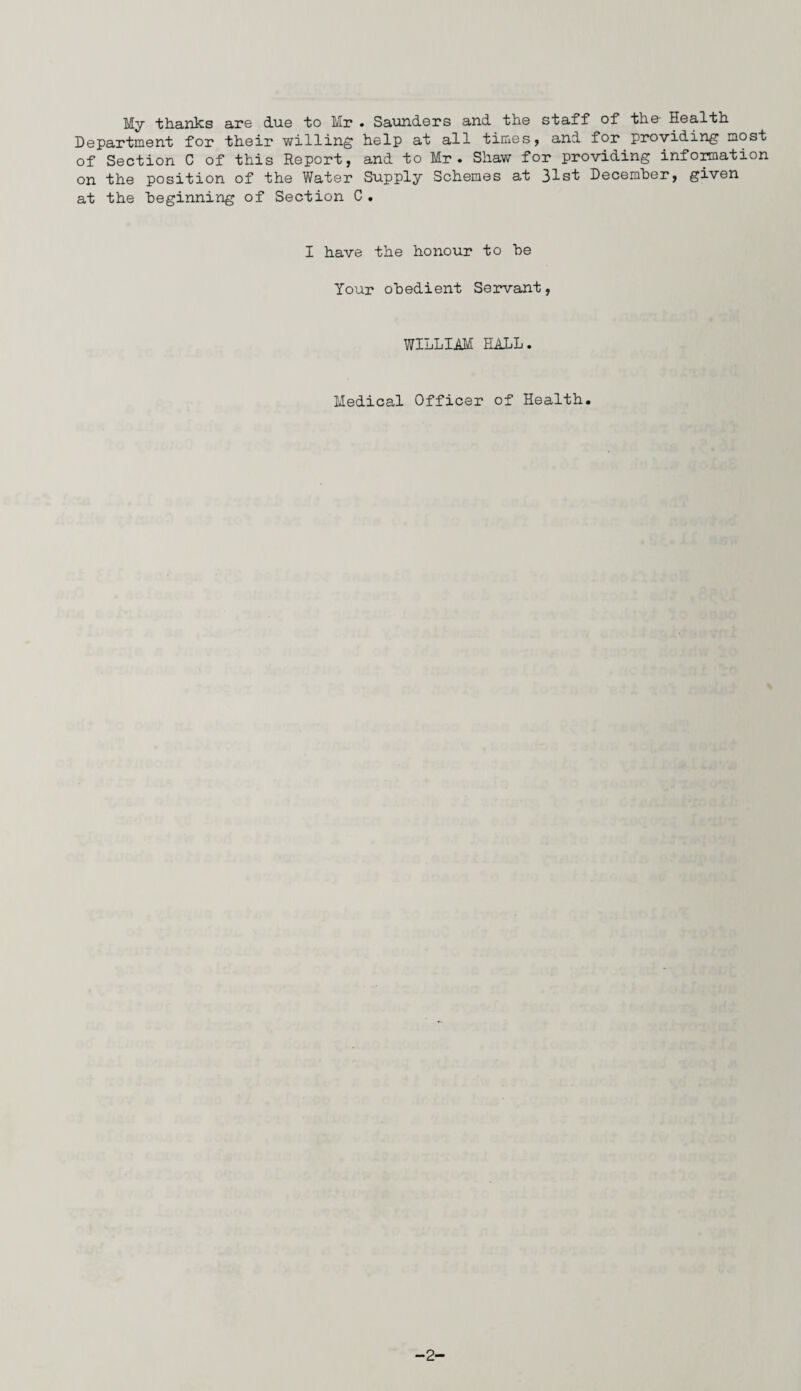 My thanks are due to Mr « Saunders and the staff of the- Health Department for their willing help at all times, and for providing most of Section C of this Report, and to Mr. Shaw for providing information on the position of the Water Supply Schemes at 31st December, given at the beginning of Section C . I have the honour to be Your obedient Servant, WILLIAM HALL. Medical Officer of Health.