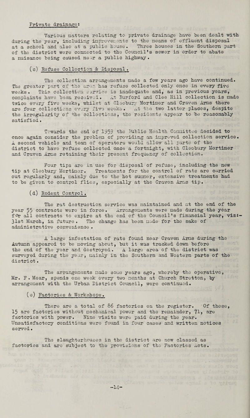 Private drainages Various matters relating to private drainage have been dealt with during the year, including improvements to the means of effluent disposal at a school and also at a public house. Three houses in the Southern part of the district were connected to the Council’s sewer in order to abate a nuisance being caused near a public highway. (c) Refuse Collection & Disposal . The collection arrangements made a few years ago have continued. The greater part of the area has refuse collected only once in every five weeks. This collection service is inadequate and, as in previous years, complaints have been received. At Burford and Clee Hill collection is made twice every five weeks, whilst at Cleobury Mortimer and Craven Arms there are four collections ©very five weeks. at the two latter places, despite the irregularity of the collections, the residents appear to be reasonably satisfied. Towards the end of 1959 the .Public Health Committee decided to once again consider the problem of providing an improved collection service. A second vehicle and team of operators would allow'all parts of the district to have refuse collected once a fortnight, with Cleobury Mortimer and Craven Arms retaining their present frequency of collection. Pour tips are in use for disposal of refuse, including the new tip at Cleobury Mortimer. Treatments for the control of rats are carried out regularly and, mainly due to the hot summer, extensive treatments had to be given to control flies, especially at the Craven Arms tip. (d) Rodent Control. The rat destruction service was maintained and at the end of the year 55 contracts were in force. Arrangements were made during the year for all contracts to expire at the end of the Council’s financial year, vizs- 31st March, in future . The change has been made for the sake of administrative convenience . A large infestation of rats found near Craven Arms during the Autumn appeared to be moving about, but it was tracked down before the end of the year and destroyed. A large area of the district was surveyed during the year, mainly in the Southern and Western parts of the district. The arrangements made some years ago, whereby the operative, Mr. P. Mear, spends one week every two months at Church Strotton, by arrangement with the Urban District Council, were continued. (e) Factories & Workshops. There are a total of 86 factories on the register. Of these, 15 are factories without mechanical power and the remainder, 71 > are factories with power. Nine visits were paid during the year. Unsatisfactory conditions were found in four cases and written notices served. The slaughterhouses in the district are now classed as factories and are subject to the provisions of the Factories acts. -14-