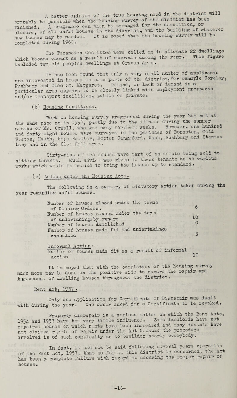 A better opinion of the true housing need in the district will probably be possible when the housing survey of the district has been finished. A progrcunno can then be arranged for the demolition, or closure of all unfit houses in the district, and the building of.whatever now houses may be needed. It is hoped that tne housing survey will be completed during I960. The Tenancies Committee were called on to allocate 22 dwellings which became vacant as a result of removals during the year. This figure included two old peoples dwellings at Craven Arms . It has been found that only a very small number of applicants are interested in houses in some parts of the district,for example Coreley, Rushbury and Clee St. Margaret. Demand, or lacK of iemand in a particular area appears to be closely linked with employment prospects and/or transport facilities, public r private. (b) Housing Conditions. Work on housing survey progressed during the same pace as in 195'% partly due to the illness months of Mr. Cowell, who was away for seven weeks, and forty-eight houses weresurveyed in the parishes Weston, Heath, Hope Dowdier, Hoptcn Cangeford, Hash, Lacy and in the Clee Hill area. the year but not at during the summer However, one hundred of Boraston, Cold Rushbury and Stanton Sixty-nine of sitting tenants. Much works which would be noo the houses were part of an estate being sold to advio : was given to these tenants as to various dad to bring the houses up to standard. (c) Action under the Housing Ac-tr. The following is a summary of statutory action taken during the year regarding unfit houses. Humber of houses closed under the terms of Closing Orders . 6 Number of houses closed under the ter of undertakingsby owners Number of houses demolished 6) Number of houses made fit and undertakings cancelled 3 Informal Actions Number of houses made fit as a result of informal action -1-0 It is hoped that with the completion of the housing survey much more may be done on the positive side to secure the repair and Approvement of dwelling houses throughout tho district. Rent Act, 1957 « Only one application for Certificate cf Disrepair was dealt with during the year. One own^r asked for a Certificate to be revoked. Property disrepair is a serious matter on which the Rent Acts, 1954 and 1957 have had very little influence. Some landlords have not repaired houses on which r nts have been increased and many ten -n-.^ have not claimed rights of repair under the Act because the procedure involved is of such complexity as to bewilder nearly ever^o^dy. In fact, it can now be said following several years operation of the Rent met, 1957, that so far as this district is concerned, the Act has been a complete failure with regard to securing the proper repair of houses. -16-