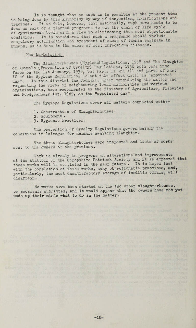 It is thought that as much as is possible at the present tine is being dene by this authority by way of inspection, notifications and tracings. It is felt, however, that nationally, muph more needs to be done as part of a planned programme to cut the chain of life cycle of cysticercus bovis with a view to eliminating this most objectionable condition. It is considered that such a programme should include. compulsory notification and treatment of cases oi taenia saginata in humans, as is done in the cases of most infectious diseases. New Legis1ation. The Slaughterhouses (Hygiene) Regulations, 1958 arid The Slaughter of Animals (Prevention of Cruelty) Regulations, 195c both cams into force on the 1st January, 1959, tut Parts 11 -ad 111 and parts of Part IV of the Hygiene Regulations do not take effect until an appointee day. In this district the Council, .after considering The maoter und requesting the views cf neighbouring local authorities and various organisations, have recommended to the Minister of Agriculture, Fisheries and Food,January 1st, 1962, as the appointed day. The Hygiene Regulations cover all matters connected with?- 1. Construction of Slaughterhouses. 2. Equipment . 3. Hygienic Practices. The prevention of Cruelty Regulations govern mainly the conditions in lairages for animals awaiting slaughter. The three slaughterhouses were inspected and lists of works sent to the owners of the premises . Work is already in progress on alterations and improvements at the Abattoir cf the Shropshire Fatstock Society and it is expected that these works will be completed in the near future • It is hoped that with the completion of these works, many objectionable practices, and, particularly, the most unsatisfactory storage of inedible offals, will disappear. No works have been started on the two other slaughterhouses, or proposals submitted, and it would appear that the owners have not yet made up their minds what to do in the matter. -18-